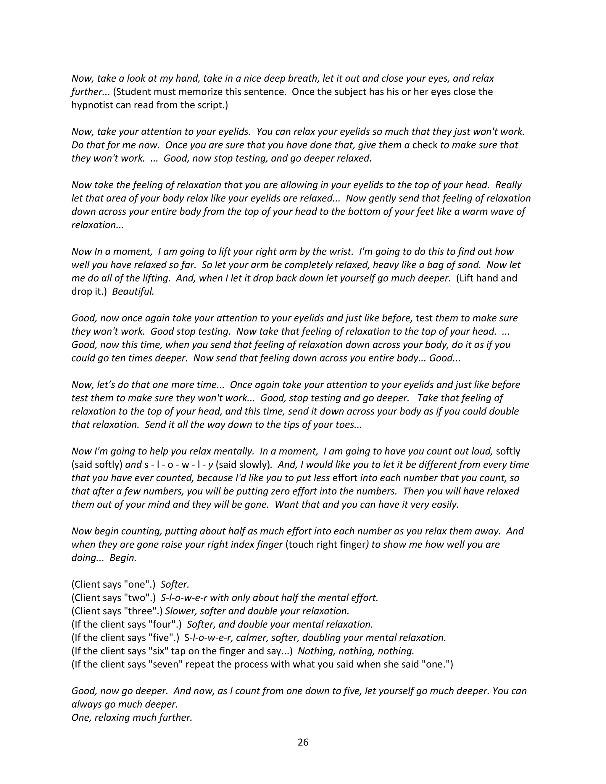 Now, take a look at my hand, take in a nice deep breath, let it out and close your eyes, and relax
further... (Student must memorize this sentence. Once the subject has his or her eyes close the
hypnotist can read from the script.)

Now, take your attention to your eyelids. You can relax your eyelids so much that they just won't work.
Do that for me now. Once you are sure that you have done that, give them a check to make sure that
they won't work. ... Good, now stop testing, and go deeper relaxed.

Now take the feeling of relaxation that you are allowing in your eyelids to the top of your head. Really
let that area of your body relax like your eyelids are relaxed... Now gently send that feeling of relaxation
down across your entire body from the top of your head to the bottom of your feet like a warm wave of
relaxation...

Now In a moment, I am going to lift your right arm by the wrist. I'm going to do this to find out how
well you have relaxed so far. So let your arm be completely relaxed, heavy like a bag of sand. Now let
me do all of the lifting. And, when I let it drop back down let yourself go much deeper. (Lift hand and
drop it.) Beautiful.

Good, now once again take your attention to your eyelids and just like before, test them to make sure
they won't work. Good stop testing. Now take that feeling of relaxation to the top of your head. ...
Good, now this time, when you send that feeling of relaxation down across your body, do it as if you
could go ten times deeper. Now send that feeling down across you entire body... Good...

Now, let’s do that one more time... Once again take your attention to your eyelids and just like before
test them to make sure they won't work... Good, stop testing and go deeper. Take that feeling of
relaxation to the top of your head, and this time, send it down across your body as if you could double
that relaxation. Send it all the way down to the tips of your toes...

Now I'm going to help you relax mentally. In a moment, I am going to have you count out loud, softly
(said softly) and s - l - o - w - l - y (said slowly). And, I would like you to let it be different from every time
that you have ever counted, because I'd like you to put less effort into each number that you count, so
that after a few numbers, you will be putting zero effort into the numbers. Then you will have relaxed
them out of your mind and they will be gone. Want that and you can have it very easily.

Now begin counting, putting about half as much effort into each number as you relax them away. And
when they are gone raise your right index finger (touch right finger) to show me how well you are
doing... Begin.

(Client says "one".) Softer.
(Client says "two".) S-l-o-w-e-r with only about half the mental effort.
(Client says "three".) Slower, softer and double your relaxation.
(If the client says "four".) Softer, and double your mental relaxation.
(If the client says "five".) S-l-o-w-e-r, calmer, softer, doubling your mental relaxation.
(If the client says "six" tap on the finger and say...) Nothing, nothing, nothing.
(If the client says "seven" repeat the process with what you said when she said "one.")

Good, now go deeper. And now, as I count from one down to five, let yourself go much deeper. You can
always go much deeper.
One, relaxing much further.

                                                        26
 