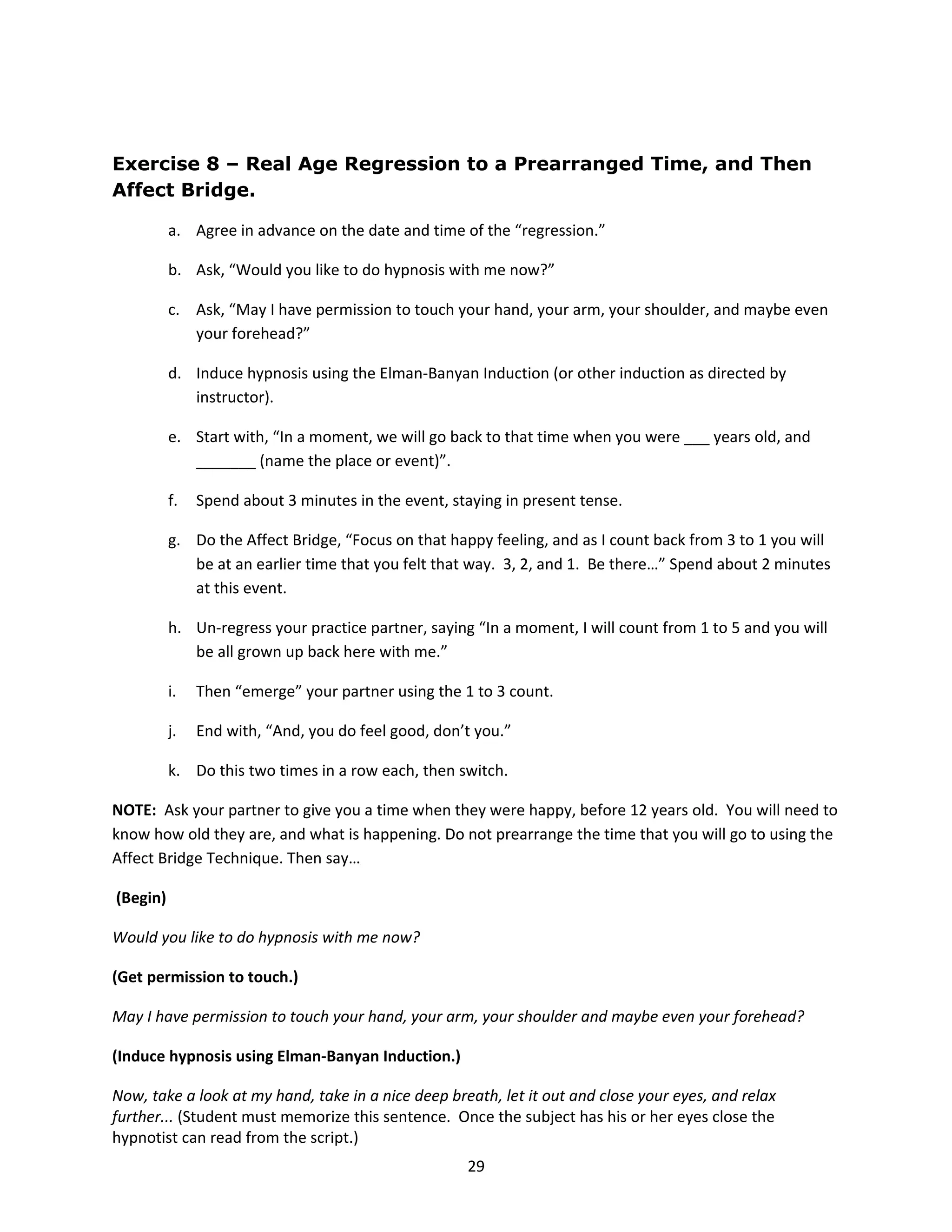 Exercise 8 – Real Age Regression to a Prearranged Time, and Then
Affect Bridge.

          a. Agree in advance on the date and time of the “regression.”

          b. Ask, “Would you like to do hypnosis with me now?”

          c. Ask, “May I have permission to touch your hand, your arm, your shoulder, and maybe even
             your forehead?”

          d. Induce hypnosis using the Elman-Banyan Induction (or other induction as directed by
             instructor).

          e. Start with, “In a moment, we will go back to that time when you were ___ years old, and
             _______ (name the place or event)”.

          f.   Spend about 3 minutes in the event, staying in present tense.

          g. Do the Affect Bridge, “Focus on that happy feeling, and as I count back from 3 to 1 you will
             be at an earlier time that you felt that way. 3, 2, and 1. Be there…” Spend about 2 minutes
             at this event.

          h. Un-regress your practice partner, saying “In a moment, I will count from 1 to 5 and you will
             be all grown up back here with me.”

          i.   Then “emerge” your partner using the 1 to 3 count.

          j.   End with, “And, you do feel good, don’t you.”

          k. Do this two times in a row each, then switch.

NOTE: Ask your partner to give you a time when they were happy, before 12 years old. You will need to
know how old they are, and what is happening. Do not prearrange the time that you will go to using the
Affect Bridge Technique. Then say…

(Begin)

Would you like to do hypnosis with me now?

(Get permission to touch.)

May I have permission to touch your hand, your arm, your shoulder and maybe even your forehead?

(Induce hypnosis using Elman-Banyan Induction.)

Now, take a look at my hand, take in a nice deep breath, let it out and close your eyes, and relax
further... (Student must memorize this sentence. Once the subject has his or her eyes close the
hypnotist can read from the script.)
                                                     29
 