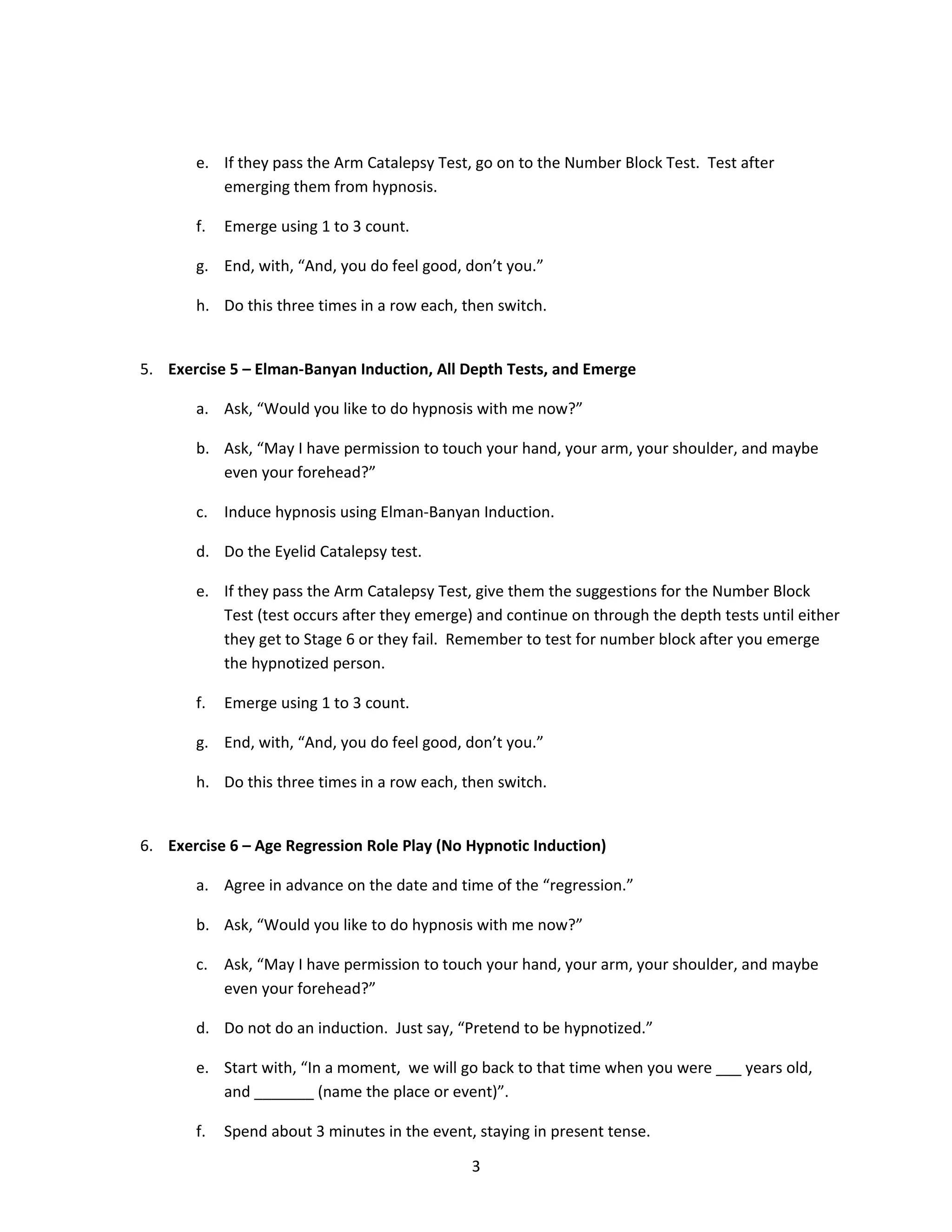 e. If they pass the Arm Catalepsy Test, go on to the Number Block Test. Test after
          emerging them from hypnosis.

       f.   Emerge using 1 to 3 count.

       g. End, with, “And, you do feel good, don’t you.”

       h. Do this three times in a row each, then switch.


5. Exercise 5 – Elman-Banyan Induction, All Depth Tests, and Emerge

       a. Ask, “Would you like to do hypnosis with me now?”

       b. Ask, “May I have permission to touch your hand, your arm, your shoulder, and maybe
          even your forehead?”

       c. Induce hypnosis using Elman-Banyan Induction.

       d. Do the Eyelid Catalepsy test.

       e. If they pass the Arm Catalepsy Test, give them the suggestions for the Number Block
          Test (test occurs after they emerge) and continue on through the depth tests until either
          they get to Stage 6 or they fail. Remember to test for number block after you emerge
          the hypnotized person.

       f.   Emerge using 1 to 3 count.

       g. End, with, “And, you do feel good, don’t you.”

       h. Do this three times in a row each, then switch.


6. Exercise 6 – Age Regression Role Play (No Hypnotic Induction)

       a. Agree in advance on the date and time of the “regression.”

       b. Ask, “Would you like to do hypnosis with me now?”

       c. Ask, “May I have permission to touch your hand, your arm, your shoulder, and maybe
          even your forehead?”

       d. Do not do an induction. Just say, “Pretend to be hypnotized.”

       e. Start with, “In a moment, we will go back to that time when you were ___ years old,
          and _______ (name the place or event)”.

       f.   Spend about 3 minutes in the event, staying in present tense.

                                               3
 