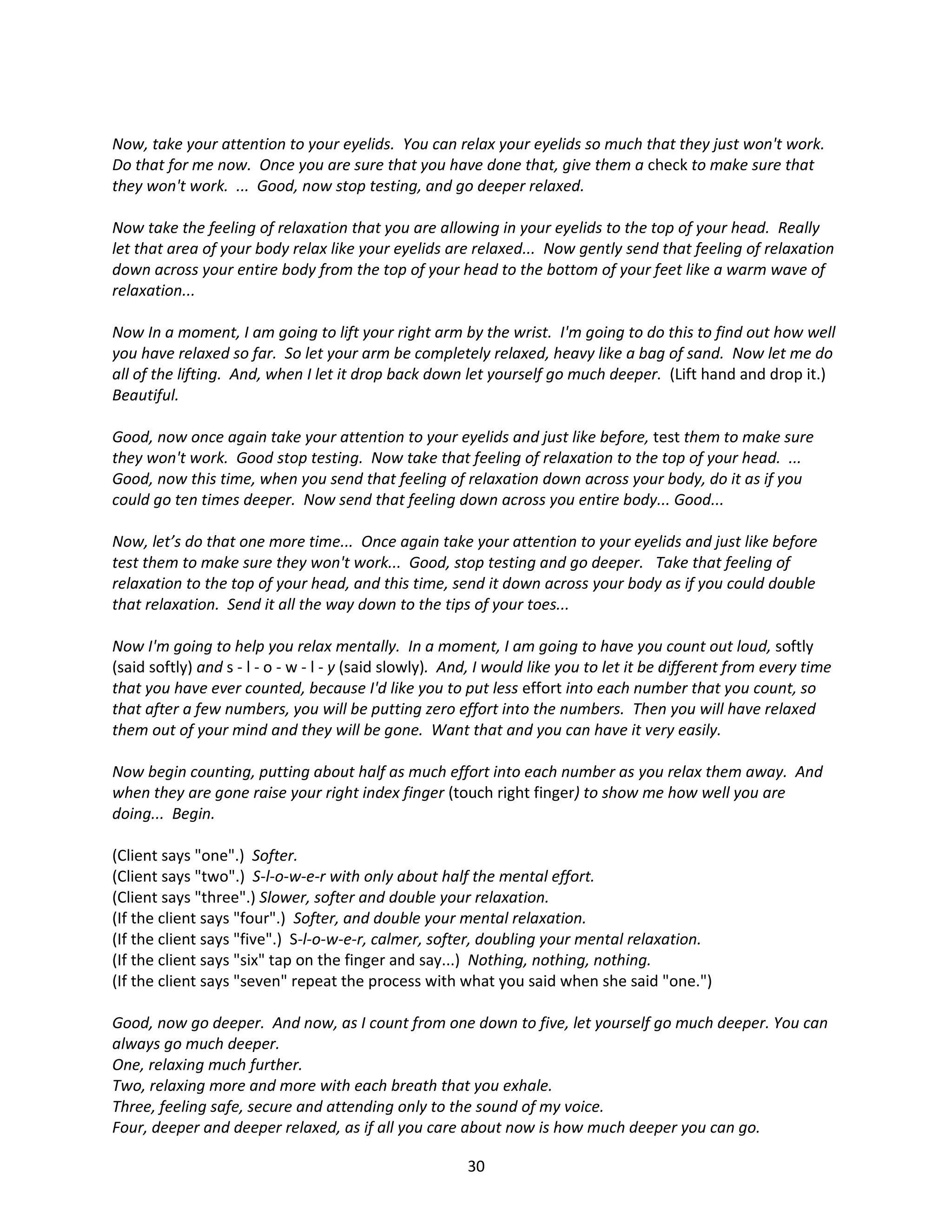 Now, take your attention to your eyelids. You can relax your eyelids so much that they just won't work.
Do that for me now. Once you are sure that you have done that, give them a check to make sure that
they won't work. ... Good, now stop testing, and go deeper relaxed.

Now take the feeling of relaxation that you are allowing in your eyelids to the top of your head. Really
let that area of your body relax like your eyelids are relaxed... Now gently send that feeling of relaxation
down across your entire body from the top of your head to the bottom of your feet like a warm wave of
relaxation...

Now In a moment, I am going to lift your right arm by the wrist. I'm going to do this to find out how well
you have relaxed so far. So let your arm be completely relaxed, heavy like a bag of sand. Now let me do
all of the lifting. And, when I let it drop back down let yourself go much deeper. (Lift hand and drop it.)
Beautiful.

Good, now once again take your attention to your eyelids and just like before, test them to make sure
they won't work. Good stop testing. Now take that feeling of relaxation to the top of your head. ...
Good, now this time, when you send that feeling of relaxation down across your body, do it as if you
could go ten times deeper. Now send that feeling down across you entire body... Good...

Now, let’s do that one more time... Once again take your attention to your eyelids and just like before
test them to make sure they won't work... Good, stop testing and go deeper. Take that feeling of
relaxation to the top of your head, and this time, send it down across your body as if you could double
that relaxation. Send it all the way down to the tips of your toes...

Now I'm going to help you relax mentally. In a moment, I am going to have you count out loud, softly
(said softly) and s - l - o - w - l - y (said slowly). And, I would like you to let it be different from every time
that you have ever counted, because I'd like you to put less effort into each number that you count, so
that after a few numbers, you will be putting zero effort into the numbers. Then you will have relaxed
them out of your mind and they will be gone. Want that and you can have it very easily.

Now begin counting, putting about half as much effort into each number as you relax them away. And
when they are gone raise your right index finger (touch right finger) to show me how well you are
doing... Begin.

(Client says "one".) Softer.
(Client says "two".) S-l-o-w-e-r with only about half the mental effort.
(Client says "three".) Slower, softer and double your relaxation.
(If the client says "four".) Softer, and double your mental relaxation.
(If the client says "five".) S-l-o-w-e-r, calmer, softer, doubling your mental relaxation.
(If the client says "six" tap on the finger and say...) Nothing, nothing, nothing.
(If the client says "seven" repeat the process with what you said when she said "one.")

Good, now go deeper. And now, as I count from one down to five, let yourself go much deeper. You can
always go much deeper.
One, relaxing much further.
Two, relaxing more and more with each breath that you exhale.
Three, feeling safe, secure and attending only to the sound of my voice.
Four, deeper and deeper relaxed, as if all you care about now is how much deeper you can go.

                                                        30
 