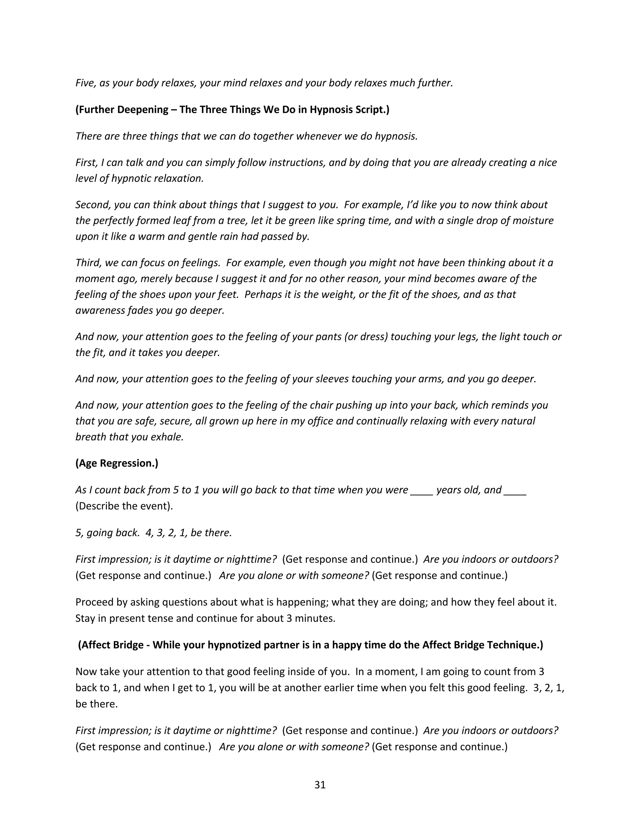 Five, as your body relaxes, your mind relaxes and your body relaxes much further.

(Further Deepening – The Three Things We Do in Hypnosis Script.)

There are three things that we can do together whenever we do hypnosis.

First, I can talk and you can simply follow instructions, and by doing that you are already creating a nice
level of hypnotic relaxation.

Second, you can think about things that I suggest to you. For example, I’d like you to now think about
the perfectly formed leaf from a tree, let it be green like spring time, and with a single drop of moisture
upon it like a warm and gentle rain had passed by.

Third, we can focus on feelings. For example, even though you might not have been thinking about it a
moment ago, merely because I suggest it and for no other reason, your mind becomes aware of the
feeling of the shoes upon your feet. Perhaps it is the weight, or the fit of the shoes, and as that
awareness fades you go deeper.

And now, your attention goes to the feeling of your pants (or dress) touching your legs, the light touch or
the fit, and it takes you deeper.

And now, your attention goes to the feeling of your sleeves touching your arms, and you go deeper.

And now, your attention goes to the feeling of the chair pushing up into your back, which reminds you
that you are safe, secure, all grown up here in my office and continually relaxing with every natural
breath that you exhale.

(Age Regression.)

As I count back from 5 to 1 you will go back to that time when you were ____ years old, and ____
(Describe the event).

5, going back. 4, 3, 2, 1, be there.

First impression; is it daytime or nighttime? (Get response and continue.) Are you indoors or outdoors?
(Get response and continue.) Are you alone or with someone? (Get response and continue.)

Proceed by asking questions about what is happening; what they are doing; and how they feel about it.
Stay in present tense and continue for about 3 minutes.

(Affect Bridge - While your hypnotized partner is in a happy time do the Affect Bridge Technique.)

Now take your attention to that good feeling inside of you. In a moment, I am going to count from 3
back to 1, and when I get to 1, you will be at another earlier time when you felt this good feeling. 3, 2, 1,
be there.

First impression; is it daytime or nighttime? (Get response and continue.) Are you indoors or outdoors?
(Get response and continue.) Are you alone or with someone? (Get response and continue.)


                                                     31
 