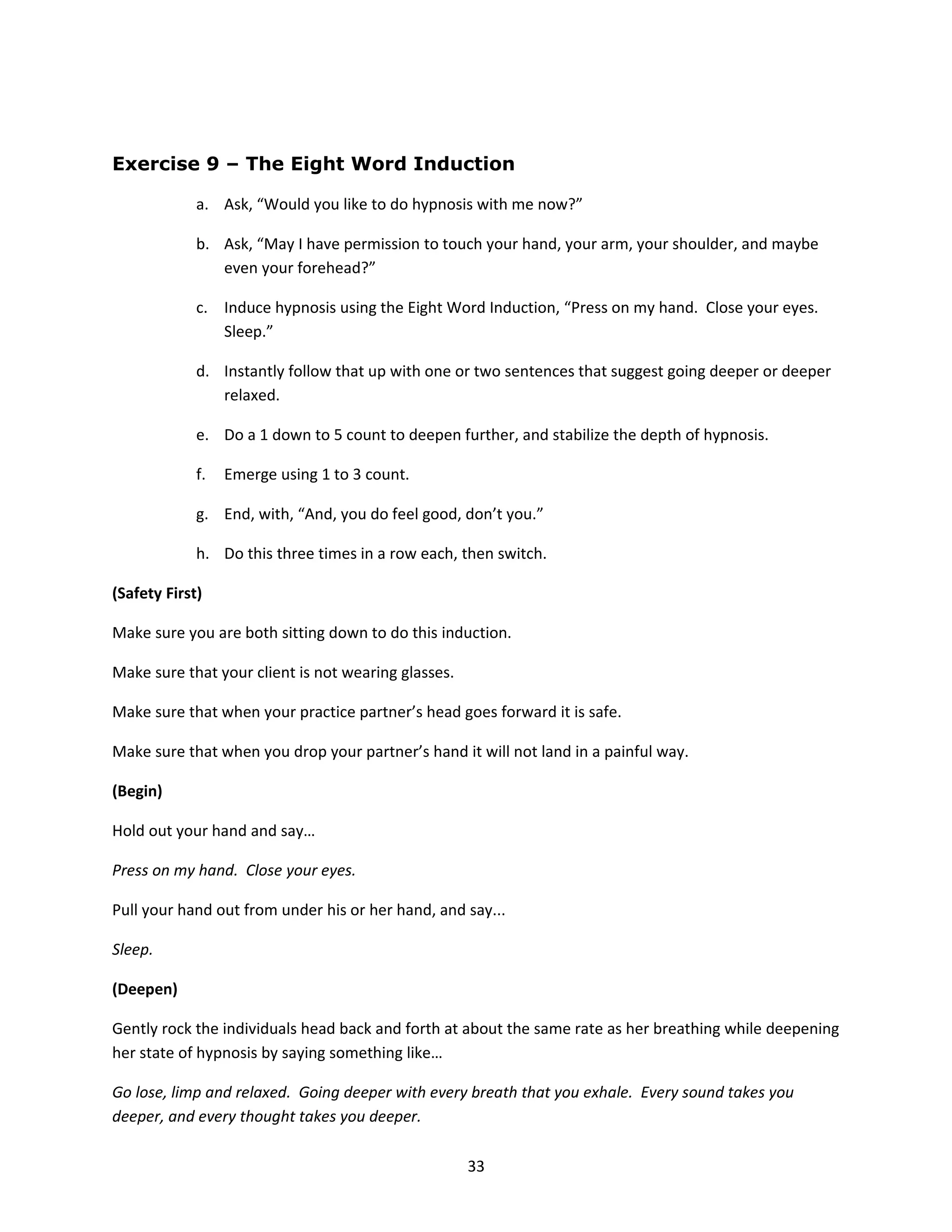 Exercise 9 – The Eight Word Induction

             a. Ask, “Would you like to do hypnosis with me now?”

             b. Ask, “May I have permission to touch your hand, your arm, your shoulder, and maybe
                even your forehead?”

             c. Induce hypnosis using the Eight Word Induction, “Press on my hand. Close your eyes.
                Sleep.”

             d. Instantly follow that up with one or two sentences that suggest going deeper or deeper
                relaxed.

             e. Do a 1 down to 5 count to deepen further, and stabilize the depth of hypnosis.

             f.   Emerge using 1 to 3 count.

             g. End, with, “And, you do feel good, don’t you.”

             h. Do this three times in a row each, then switch.

(Safety First)

Make sure you are both sitting down to do this induction.

Make sure that your client is not wearing glasses.

Make sure that when your practice partner’s head goes forward it is safe.

Make sure that when you drop your partner’s hand it will not land in a painful way.

(Begin)

Hold out your hand and say…

Press on my hand. Close your eyes.

Pull your hand out from under his or her hand, and say...

Sleep.

(Deepen)

Gently rock the individuals head back and forth at about the same rate as her breathing while deepening
her state of hypnosis by saying something like…

Go lose, limp and relaxed. Going deeper with every breath that you exhale. Every sound takes you
deeper, and every thought takes you deeper.

                                                     33
 