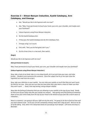 Exercise 3 – Elman-Banyan Induction, Eyelid Catalepsy, Arm
Catalepsy, and Emerge

          a. Ask, “Would you like to do hypnosis with me now?”

          b. Ask, “May I have permission to touch your hand, your arm, your shoulder, and maybe even
             your forehead?”

          c. Induce hypnosis using Elman-Banyan Induction.

          d. Do the Eyelid Catalepsy test.

          e. If they pass the Eyelid Catalepsy test do Arm Catalepsy Test.

          f.   Emerge using 1 to 3 count.

          g. End, with, “And, you do feel good, don’t you.”

          h. Do this three times in a row each, then switch.

(Begin)

Would you like to do hypnosis with me now?

(Get permission to touch.)

May I have permission to touch your hand, your arm, your shoulder and maybe even your forehead?

(Induce hypnosis using Elman-Banyan Induction.)

Now, take a look at my hand, take in a nice deep breath, let it out and close your eyes, and relax
further... (Student must memorize this sentence. Once the subject has his or her eyes close the
hypnotist can read from the script.)

Now, take your attention to your eyelids. You can relax your eyelids so much that they just won't work.
Do that for me now. Once you are sure that you have done that, give them a check to make sure that
they won't work. ... Good, now stop testing, and go deeper relaxed.

Now take the feeling of relaxation that you are allowing in your eyelids to the top of your head. Really
let that area of your body relax like your eyelids are relaxed... Now gently send that feeling of relaxation
down across your entire body from the top of your head to the bottom of your feet like a warm wave of
relaxation...

Now In a moment, I am going to lift your right arm by the wrist. I'm going to do this to find out how well
you have relaxed so far. So let your arm be completely relaxed, heavy like a bag of sand. Now let me do
all of the lifting. And, when I let it drop back down let yourself go much deeper. (Lift hand and drop it.)
Beautiful.


                                                     11
 
