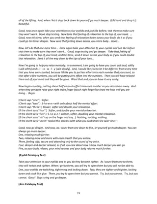 all of the lifting. And, when I let it drop back down let yourself go much deeper. (Lift hand and drop it.)
Beautiful.

Good, now once again take your attention to your eyelids and just like before, test them to make sure
they won't work. Good stop testing. Now take that feeling of relaxation to the top of your head. ...
Good, now this time, when you send that feeling of relaxation down across your body, do it as if you
could go ten times deeper. Now send that feeling down across you entire body... Good...

Now, let’s do that one more time... Once again take your attention to your eyelids and just like before
test them to make sure they won't work... Good, stop testing and go deeper. Take that feeling of
relaxation to the top of your head, and this time, send it down across your body as if you could double
that relaxation. Send it all the way down to the tips of your toes...

Now I'm going to help you relax mentally. In a moment, I am going to have you count out loud, softly
(said softly) and s - l - o - w - l - y (said slowly). And, I would like you to let it be different from every time
that you have ever counted, because I'd like you to put less effort into each number that you count, so
that after a few numbers, you will be putting zero effort into the numbers. Then you will have relaxed
them out of your mind and they will be gone. Want that and you can have it very easily.

Now begin counting, putting about half as much effort into each number as you relax them away. And
when they are gone raise your right index finger (touch right finger) to show me how well you are
doing... Begin.

(Client says "one".) Softer.
(Client says "two".) S-l-o-w-e-r with only about half the mental effort.
(Client says "three".) Slower, softer and double your relaxation.
(If the client says "four".) Softer, and double your mental relaxation.
(If the client says "five".) S-l-o-w-e-r, calmer, softer, doubling your mental relaxation.
(If the client says "six" tap on the finger and say...) Nothing, nothing, nothing.
(If the client says "seven" repeat the process with what you said when she said "one.")

Good, now go deeper. And now, as I count from one down to five, let yourself go much deeper. You can
always go much deeper.
One, relaxing much further.
Two, relaxing more and more with each breath that you exhale.
Three, feeling safe, secure and attending only to the sound of my voice.
Four, deeper and deeper relaxed, as if all you care about now is how much deeper you can go.
Five, as your body relaxes, your mind relaxes and your body relaxes much further.

(Eyelid Catalepsy Test)

Take your attention to your eyelids and as you do they become tighter. As I count from one to three,
they will twitch and tighten. When I get to three, you will try to open them but you will not be able to.
One, your eyelids are twitching, tightening and locking down. Two, they are tighter and tighter, locking
down and stuck like glue. Three, you try to open them but you cannot. Try, but you cannot. Try, but you
cannot. Good! Stop trying and go deeper.

(Arm Catalepsy Test)


                                                        15
 