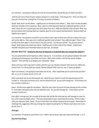 In a moment, I am going to lift your arm by the wrist and then I would like you to hold it out there.

 (Lift the arm out in front of your subject and give it a small shake. Then let go of it. If her arm does not
stay up in front of her, emerge her. If it stays up praise as follows.)

Good! Now, lock it at the elbow. (Lightly press on the back of her elbow.) Now, lock it at the shoulder.
(Give her shoulder a firm squeeze.) Now, I give it a little tug and it becomes stiff and rigid like a bar of
steel! (Give her arm a quick tug at the wrist away from her.) Stiff and rigid like a bar of steel! Now, any
pressure down and it springs back up! (Lightly, give her wrist a quick tap downward.) Bounces back up.
(Lightly tap it again.).

In a moment, I am going to count from one to three, when I get to three, you will try to lower it but you
will not be able to. One, your arm is stiff and rigid like a bar of steel! Two, stiff and rigid! Three! (Tap
on the wrist once again.) Try to lower it, but you cannot. Try, but you cannot. Try, but you cannot.
Good! Stop trying and unlock your elbow. (Lightly push on the inside of the elbow). Unlock your
shoulder and place your hand back down on your lap. Go deeper.

(Number Block Test - Testing for this level of hypnosis is conducted after you emerge the subject!!)

You can speak when we do hypnosis, when I ask you to. In a moment, we are going to deepen this state
of hypnosis by having you count from one to ten. After each number I will say the words “deeper
relaxed.” This will help us to deepen your relaxation. Begin

(Wait until your client says each number and then you say “Deeper relaxed” after each one. (After she
counts from 1 to 10 say with you saying “deeper relaxed” after each on, say…) Good, go deeper.

Now In a moment, I am going to count from one to ten. Then I would like you to count to ten just like I
did. 1, 2, 3, 4, 5, (Leave out 6), 7, 8, 9, 10.

Now count from one to ten that way for me. (Wait for your client to count this way leaving out the
number 6. If she does not leave out 6, she has failed this test. So you will emerge her. If she leaves out
the number 6 continue.)

Good. Do that once again for me please. (Wait for your client to count this way leaving out the number
6. If she does not leave out 6, she has failed this test. So, you will emerge her. If she leaves out the
number 6 continue.)

Even after I emerge you, for a couple of minutes that will be the only way you will manage to count to
ten, until I snap my fingers twice. Then you will go back to your usual way of counting. If that is okay
with you, nod your head. Good. (If your client does not nod her head continue anyway. Remember to
challenge this suggestion after you emerge the subject by asking her to “Please count from one to ten
for me now.”)

(Emerge)

In a moment, I’m going to count from 1 to 3. When I get to three, open your eyes and emerge. 1, 2, 3.

(Say this first thing.)
                                                     16
 