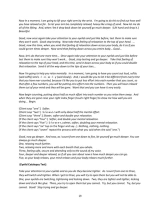 Now In a moment, I am going to lift your right arm by the wrist. I'm going to do this to find out how well
you have relaxed so far. So let your arm be completely relaxed, heavy like a bag of sand. Now let me do
all of the lifting. And, when I let it drop back down let yourself go much deeper. (Lift hand and drop it.)
Beautiful.

Good, now once again take your attention to your eyelids and just like before, test them to make sure
they won't work. Good stop testing. Now take that feeling of relaxation to the top of your head. ...
Good, now this time, when you send that feeling of relaxation down across your body, do it as if you
could go ten times deeper. Now send that feeling down across you entire body... Good...

Now, let’s do that one more time... Once again take your attention to your eyelids and just like before
test them to make sure they won't work... Good, stop testing and go deeper. Take that feeling of
relaxation to the top of your head, and this time, send it down across your body as if you could double
that relaxation. Send it all the way down to the tips of your toes...

Now I'm going to help you relax mentally. In a moment, I am going to have you count out loud, softly
(said softly) and s - l - o - w - l - y (said slowly). And, I would like you to let it be different from every time
that you have ever counted, because I'd like you to put less effort into each number that you count, so
that after a few numbers, you will be putting zero effort into the numbers. Then you will have relaxed
them out of your mind and they will be gone. Want that and you can have it very easily.

Now begin counting, putting about half as much effort into each number as you relax them away. And
when they are gone raise your right index finger (touch right finger) to show me how well you are
doing... Begin.

(Client says "one".) Softer.
(Client says "two".) S-l-o-w-e-r with only about half the mental effort.
(Client says "three".) Slower, softer and double your relaxation.
(If the client says "four".) Softer, and double your mental relaxation.
(If the client says "five".) S-l-o-w-e-r, calmer, softer, doubling your mental relaxation.
(If the client says "six" tap on the finger and say...) Nothing, nothing, nothing.
(If the client says "seven" repeat the process with what you said when she said "one.")

Good, now go deeper. And now, as I count from one down to five, let yourself go much deeper. You can
always go much deeper.
One, relaxing much further.
Two, relaxing more and more with each breath that you exhale.
Three, feeling safe, secure and attending only to the sound of my voice.
Four, deeper and deeper relaxed, as if all you care about now is how much deeper you can go.
Five, as your body relaxes, your mind relaxes and your body relaxes much further.

(Eyelid Catalepsy Test)

Take your attention to your eyelids and as you do they become tighter. As I count from one to three,
they will twitch and tighten. When I get to three, you will try to open them but you will not be able to.
One, your eyelids are twitching, tightening and locking down. Two, they are tighter and tighter, locking
down and stuck like glue. Three, you try to open them but you cannot. Try, but you cannot. Try, but you
cannot. Good! Stop trying and go deeper.


                                                        19
 