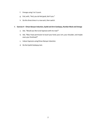 f.   Emerge using 1 to 3 count.

       g. End, with, “And, you do feel good, don’t you.”

       h. Do this three times in a row each, then switch.


4. Exercise 4 – Elman-Banyan Induction, Eyelid and Arm Catalepsy, Number Block and Emerge

       a. Ask, “Would you like to do hypnosis with me now?”

       b. Ask, “May I have permission to touch your hand, your arm, your shoulder, and maybe
          even your forehead?”

       c. Induce hypnosis using Elman-Banyan Induction.

       d. Do the Eyelid Catalepsy test.




                                              2
 