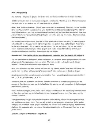 (Arm Catalepsy Test)

In a moment, I am going to lift your arm by the wrist and then I would like you to hold it out there.

 (Lift the arm out in front of your subject and give it a small shake. Then let go of it. If her arm does not
stay up in front of her, emerge her. If it stays up praise as follows.)

Good! Now, lock it at the elbow. (Lightly press on the back of her elbow.) Now, lock it at the shoulder.
(Give her shoulder a firm squeeze.) Now, I give it a little tug and it becomes stiff and rigid like a bar of
steel! (Give her arm a quick tug at the wrist away from her.) Stiff and rigid like a bar of steel! Now, any
pressure down and it springs back up! (Lightly, give her wrist a quick tap downward.) Bounces back up.
(Lightly tap it again.).

In a moment, I am going to count from one to three, when I get to three, you will try to lower it but you
will not be able to. One, your arm is stiff and rigid like a bar of steel! Two, stiff and rigid! Three! (Tap
on the wrist once again.) Try to lower it, but you cannot. Try, but you cannot. Try, but you cannot.
Good! Stop trying and unlock your elbow. (Lightly push on the inside of the elbow). Unlock your
shoulder and place your hand back down on your lap. Go deeper.

(Number Block Test - Testing for this level of hypnosis is conducted after you emerge the subject!!)

You can speak when we do hypnosis, when I ask you to. In a moment, we are going to deepen this state
of hypnosis by having you count from one to ten. After each number I will say the words “deeper
relaxed.” This will help us to deepen your relaxation. Begin

(Wait until your client says each number and then you say “Deeper relaxed” after each one. (After she
counts from 1 to 10 say with you saying “deeper relaxed” after each on, say…) Good, go deeper.

Now In a moment, I am going to count from one to ten. Then I would like you to count to ten just like I
did. 1, 2, 3, 4, 5, (Leave out 6), 7, 8, 9, 10.

Now count from one to ten that way for me. (Wait for your client to count this way leaving out the
number 6. If she does not leave out 6, she has failed this test. So you will emerge her. If she leaves out
the number 6 continue.)

Good. Do that once again for me please. (Wait for your client to count this way leaving out the number
6. If she does not leave out 6, she has failed this test. So, you will emerge her. If she leaves out the
number 6 continue.)

Even after I emerge you, for a couple of minutes that will be the only way you will manage to count to
ten, until I snap my fingers twice. Then you will go back to your usual way of counting. If that is okay
with you, nod your head. Good. (If your client does not nod her head continue anyway. Remember to
challenge this suggestion after you emerge the subject by asking her to “Please count from one to ten
for me now.”)

(Test for Analgesia or Anesthesia – Stage 4 & 5)


                                                     20
 