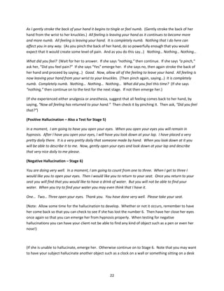 As I gently stroke the back of your hand it begins to tingle or feel numb. (Gently stroke the back of her
hand from the wrist to her knuckles.) All feeling is leaving your hand as it continues to become more
and more numb. All feeling is leaving your hand. It is completely numb. Nothing that I do here can
affect you in any way. (As you pinch the back of her hand, do so powerfully enough that you would
expect that it would create some level of pain. And as you do this say…) Nothing… Nothing… Nothing…

What did you feel? (Wait for her to answer. If she says “nothing,” then continue. If she says “a pinch,”
ask her, “Did you feel pain?” If she says “Yes” emerge her. If she says no, then again stroke the back of
her hand and proceed by saying…) Good. Now, allow all of the feeling to leave your hand. All feeling is
now leaving your hand from your wrist to your knuckles. (Then pinch again, saying…) It is completely
numb. Completely numb. Nothing… Nothing… Nothing… What did you feel this time? (If she says
“nothing,” then continue on to the test for the next stage. If not then emerge her.)

(If she experienced either analgesia or anesthesia, suggest that all feeling comes back to her hand, by
saying, “Now all feeling has returned to your hand.” Then check it by pinching it. Then ask, “Did you feel
that?”)

(Positive Hallucination – Also a Test for Stage 5)

In a moment, I am going to have you open your eyes. When you open your eyes you will remain in
hypnosis. After I have you open your eyes, I will have you look down at your lap. I have placed a very
pretty doily there. It is a very pretty doily that someone made by hand. When you look down at it you
will be able to describe it to me. Now, gently open your eyes and look down at your lap and describe
that very nice doily to me please.

(Negative Hallucination – Stage 6)

You are doing very well. In a moment, I am going to count from one to three. When I get to three I
would like you to open your eyes. Then I would like you to return to your seat. Once you return to your
seat you will find that you would like to have a drink of water. But you will not be able to find your
water. When you try to find your water you may even think that I have it.

One… Two… Three open your eyes. Thank you. You have done very well. Please take your seat.

(Note: Allow some time for the hallucination to develop. Whether or not it occurs, remember to have
her come back so that you can check to see if she has lost the number 6. Then have her close her eyes
once again so that you can emerge her from hypnosis properly. When testing for negative
hallucinations you can have your client not be able to find any kind of object such as a pen or even her
nose!)



(If she is unable to hallucinate, emerge her. Otherwise continue on to Stage 6. Note that you may want
to have your subject hallucinate another object such as a clock on a wall or something sitting on a desk




                                                     22
 