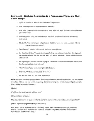 Exercise 8 – Real Age Regression to a Prearranged Time, and Then
Affect Bridge.

          a. Agree in advance on the date and time of the “regression.”

          b. Ask, “Would you like to do hypnosis with me now?”

          c. Ask, “May I have permission to touch your hand, your arm, your shoulder, and maybe even
             your forehead?”

          d. Induce hypnosis using the Elman-Banyan Induction (or other induction as directed by
             instructor).

          e. Start with, “In a moment, we will go back to that time when you were ___ years old, and
             _______ (name the place or event)”.

          f.   Spend about 3 minutes in the event, staying in present tense.

          g. Do the Affect Bridge, “Focus on that happy feeling, and as I count back from 3 to 1 you will
             be at an earlier time that you felt that way. 3, 2, and 1. Be there…” Spend about 2 minutes
             at this event.

          h. Un-regress your practice partner, saying “In a moment, I will count from 1 to 5 and you will
             be all grown up back here with me.”

          i.   Then “emerge” your partner using the 1 to 3 count.

          j.   End with, “And, you do feel good, don’t you.”

          k. Do this two times in a row each, then switch.

NOTE: Ask your partner to give you a time when they were happy, before 12 years old. You will need to
know how old they are, and what is happening. Do not prearrange the time that you will go to using the
Affect Bridge Technique. Then say…

(Begin)

Would you like to do hypnosis with me now?

(Get permission to touch.)

May I have permission to touch your hand, your arm, your shoulder and maybe even your forehead?

(Induce hypnosis using Elman-Banyan Induction.)

Now, take a look at my hand, take in a nice deep breath, let it out and close your eyes, and relax
further... (Student must memorize this sentence. Once the subject has his or her eyes close the
hypnotist can read from the script.)
                                                     29
 
