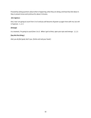 Proceed by asking questions about what is happening; what they are doing; and how they feel about it.
Stay in present tense and continue for about 2 minutes.

(Un-regress.)

And, now I am going to count from 1 to 3 and you will become all grown up again here with me, but still
in hypnosis. 1, 2, 3.

(Emerge)

In a moment, I’m going to count from 1 to 3. When I get to three, open your eyes and emerge. 1, 2, 3.

(Say this first thing.)

And, you do feel good, don’t you. (Smile and nod your head.)




                                                  32
 