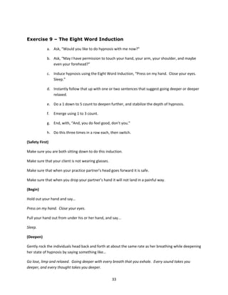 Exercise 9 – The Eight Word Induction

             a. Ask, “Would you like to do hypnosis with me now?”

             b. Ask, “May I have permission to touch your hand, your arm, your shoulder, and maybe
                even your forehead?”

             c. Induce hypnosis using the Eight Word Induction, “Press on my hand. Close your eyes.
                Sleep.”

             d. Instantly follow that up with one or two sentences that suggest going deeper or deeper
                relaxed.

             e. Do a 1 down to 5 count to deepen further, and stabilize the depth of hypnosis.

             f.   Emerge using 1 to 3 count.

             g. End, with, “And, you do feel good, don’t you.”

             h. Do this three times in a row each, then switch.

(Safety First)

Make sure you are both sitting down to do this induction.

Make sure that your client is not wearing glasses.

Make sure that when your practice partner’s head goes forward it is safe.

Make sure that when you drop your partner’s hand it will not land in a painful way.

(Begin)

Hold out your hand and say…

Press on my hand. Close your eyes.

Pull your hand out from under his or her hand, and say...

Sleep.

(Deepen)

Gently rock the individuals head back and forth at about the same rate as her breathing while deepening
her state of hypnosis by saying something like…

Go lose, limp and relaxed. Going deeper with every breath that you exhale. Every sound takes you
deeper, and every thought takes you deeper.

                                                     33
 