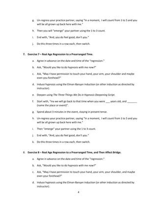g. Un-regress your practice partner, saying “In a moment, I will count from 1 to 5 and you
          will be all grown up back here with me.”

       h. Then you will “emerge” your partner using the 1 to 3 count.

       i.   End with, “And, you do feel good, don’t you.”

       j.   Do this three times in a row each, then switch.


7. Exercise 7 – Real Age Regression to a Prearranged Time.

       a. Agree in advance on the date and time of the “regression.”

       b. Ask, “Would you like to do hypnosis with me now?”

       c. Ask, “May I have permission to touch your hand, your arm, your shoulder and maybe
          even you forehead?”

       d. Induce hypnosis using the Elman-Banyan Induction (or other induction as directed by
          instructor).

       e. Deepen using The Three Things We Do in Hypnosis Deepening Script.

       f.   Start with, “Ina we will go back to that time when you were ___ years old, and _______
            (name the place or event)”.

       g. Spend about 3 minutes in the event, staying in present tense.

       h. Un-regress your practice partner, saying “In a moment, I will count from 1 to 5 and you
          will be all grown up back here with me.”

       i.   Then “emerge” your partner using the 1 to 3 count.

       j.   End with, “And, you do feel good, don’t you.”

       k. Do this three times in a row each, then switch.


8. Exercise 8 – Real Age Regression to a Prearranged Time, and Then Affect Bridge.

       a. Agree in advance on the date and time of the “regression.”

       b. Ask, “Would you like to do hypnosis with me now?”

       c. Ask, “May I have permission to touch your hand, your arm, your shoulder, and maybe
          even your forehead?”

       d. Induce hypnosis using the Elman-Banyan Induction (or other induction as directed by
          instructor).

                                                4
 