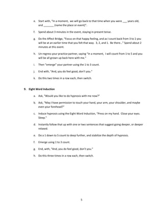 e. Start with, “In a moment, we will go back to that time when you were ___ years old,
          and _______ (name the place or event)”.

       f.   Spend about 3 minutes in the event, staying in present tense.

       g. Do the Affect Bridge, “Focus on that happy feeling, and as I count back from 3 to 1 you
          will be at an earlier time that you felt that way. 3, 2, and 1. Be there…” Spend about 2
          minutes at this event.

       h. Un-regress your practice partner, saying “In a moment, I will count from 1 to 5 and you
          will be all grown up back here with me.”

       i.   Then “emerge” your partner using the 1 to 3 count.

       j.   End with, “And, you do feel good, don’t you.”

       k. Do this two times in a row each, then switch.


9. Eight Word Induction

       a. Ask, “Would you like to do hypnosis with me now?”

       b. Ask, “May I have permission to touch your hand, your arm, your shoulder, and maybe
          even your forehead?”

       c. Induce hypnosis using the Eight Word Induction, “Press on my hand. Close your eyes.
          Sleep.”

       d. Instantly follow that up with one or two sentences that suggest going deeper, or deeper
          relaxed.

       e. Do a 1 down to 5 count to deep further, and stabilize the depth of hypnosis.

       f.   Emerge using 1 to 3 count.

       g. End, with, “And, you do feel good, don’t you.”

       h. Do this three times in a row each, then switch.




                                               5
 