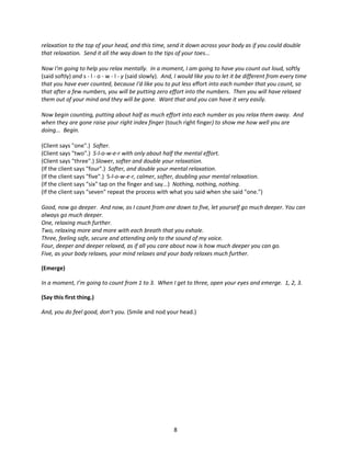 relaxation to the top of your head, and this time, send it down across your body as if you could double
that relaxation. Send it all the way down to the tips of your toes...

Now I'm going to help you relax mentally. In a moment, I am going to have you count out loud, softly
(said softly) and s - l - o - w - l - y (said slowly). And, I would like you to let it be different from every time
that you have ever counted, because I'd like you to put less effort into each number that you count, so
that after a few numbers, you will be putting zero effort into the numbers. Then you will have relaxed
them out of your mind and they will be gone. Want that and you can have it very easily.

Now begin counting, putting about half as much effort into each number as you relax them away. And
when they are gone raise your right index finger (touch right finger) to show me how well you are
doing... Begin.

(Client says "one".) Softer.
(Client says "two".) S-l-o-w-e-r with only about half the mental effort.
(Client says "three".) Slower, softer and double your relaxation.
(If the client says "four".) Softer, and double your mental relaxation.
(If the client says "five".) S-l-o-w-e-r, calmer, softer, doubling your mental relaxation.
(If the client says "six" tap on the finger and say...) Nothing, nothing, nothing.
(If the client says "seven" repeat the process with what you said when she said "one.")

Good, now go deeper. And now, as I count from one down to five, let yourself go much deeper. You can
always go much deeper.
One, relaxing much further.
Two, relaxing more and more with each breath that you exhale.
Three, feeling safe, secure and attending only to the sound of my voice.
Four, deeper and deeper relaxed, as if all you care about now is how much deeper you can go.
Five, as your body relaxes, your mind relaxes and your body relaxes much further.

(Emerge)

In a moment, I’m going to count from 1 to 3. When I get to three, open your eyes and emerge. 1, 2, 3.

(Say this first thing.)

And, you do feel good, don’t you. (Smile and nod your head.)




                                                         8
 