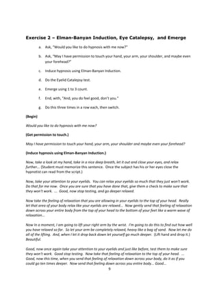 Exercise 2 – Elman-Banyan Induction, Eye Catalepsy, and Emerge

          a. Ask, “Would you like to do hypnosis with me now?”

          b. Ask, “May I have permission to touch your hand, your arm, your shoulder, and maybe even
             your forehead?”

          c. Induce hypnosis using Elman-Banyan Induction.

          d. Do the Eyelid Catalepsy test.

          e. Emerge using 1 to 3 count.

          f.   End, with, “And, you do feel good, don’t you.”

          g. Do this three times in a row each, then switch.

(Begin)

Would you like to do hypnosis with me now?

(Get permission to touch.)

May I have permission to touch your hand, your arm, your shoulder and maybe even your forehead?

(Induce hypnosis using Elman-Banyan Induction.)

Now, take a look at my hand, take in a nice deep breath, let it out and close your eyes, and relax
further... (Student must memorize this sentence. Once the subject has his or her eyes close the
hypnotist can read from the script.)

Now, take your attention to your eyelids. You can relax your eyelids so much that they just won't work.
Do that for me now. Once you are sure that you have done that, give them a check to make sure that
they won't work. ... Good, now stop testing, and go deeper relaxed.

Now take the feeling of relaxation that you are allowing in your eyelids to the top of your head. Really
let that area of your body relax like your eyelids are relaxed... Now gently send that feeling of relaxation
down across your entire body from the top of your head to the bottom of your feet like a warm wave of
relaxation...

Now In a moment, I am going to lift your right arm by the wrist. I'm going to do this to find out how well
you have relaxed so far. So let your arm be completely relaxed, heavy like a bag of sand. Now let me do
all of the lifting. And, when I let it drop back down let yourself go much deeper. (Lift hand and drop it.)
Beautiful.

Good, now once again take your attention to your eyelids and just like before, test them to make sure
they won't work. Good stop testing. Now take that feeling of relaxation to the top of your head. ...
Good, now this time, when you send that feeling of relaxation down across your body, do it as if you
could go ten times deeper. Now send that feeling down across you entire body... Good...
                                                    9
 