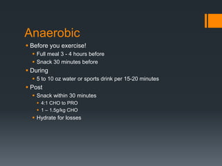 Anaerobic
 Before you exercise!
 Full meal 3 - 4 hours before
 Snack 30 minutes before

 During
 5 to 10 oz water or sports drink per 15-20 minutes

 Post
 Snack within 30 minutes
 4:1 CHO to PRO
 1 – 1.5g/kg CHO

 Hydrate for losses

 