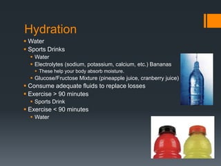Hydration
 Water
 Sports Drinks
 Water
 Electrolytes (sodium, potassium, calcium, etc.) Bananas
 These help your body absorb moisture.

 Glucose/Fructose Mixture (pineapple juice, cranberry juice)

 Consume adequate fluids to replace losses
 Exercise > 90 minutes
 Sports Drink

 Exercise < 90 minutes
 Water

 