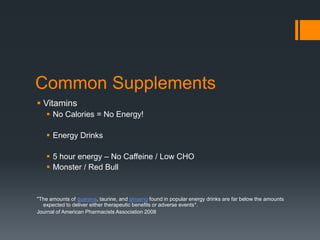 Common Supplements
 Vitamins
 No Calories = No Energy!
 Energy Drinks
 5 hour energy – No Caffeine / Low CHO
 Monster / Red Bull

"The amounts of guarana, taurine, and ginseng found in popular energy drinks are far below the amounts
expected to deliver either therapeutic benefits or adverse events".
Journal of American Pharmacists Association 2008

 