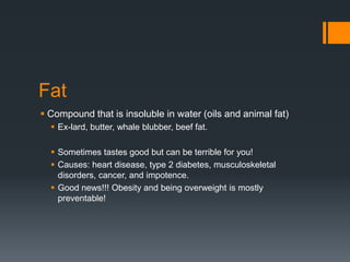 Fat
 Compound that is insoluble in water (oils and animal fat)
 Ex-lard, butter, whale blubber, beef fat.
 Sometimes tastes good but can be terrible for you!
 Causes: heart disease, type 2 diabetes, musculoskeletal
disorders, cancer, and impotence.
 Good news!!! Obesity and being overweight is mostly
preventable!

 