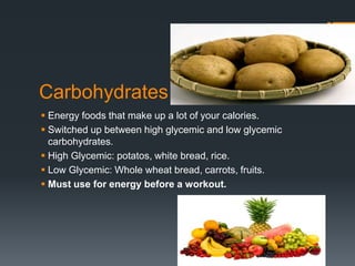 Carbohydrates
 Energy foods that make up a lot of your calories.
 Switched up between high glycemic and low glycemic
carbohydrates.
 High Glycemic: potatos, white bread, rice.
 Low Glycemic: Whole wheat bread, carrots, fruits.
 Must use for energy before a workout.

 