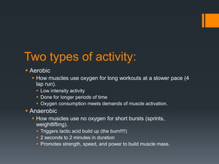 Two types of activity:
 Aerobic
 How muscles use oxygen for long workouts at a slower pace (4
lap run).
 Low intensity activity
 Done for longer periods of time
 Oxygen consumption meets demands of muscle activation.

 Anaerobic
 How muscles use no oxygen for short bursts (sprints,
weightlifting).
 Triggers lactic acid build up (the burn!!!!)
 2 seconds to 2 minutes in duration
 Promotes strength, speed, and power to build muscle mass.

 