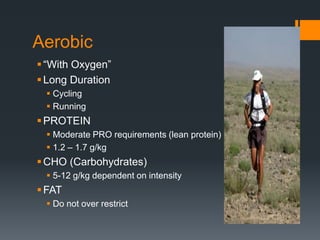 Aerobic
 “With Oxygen”
 Long Duration
 Cycling
 Running

 PROTEIN
 Moderate PRO requirements (lean protein)
 1.2 – 1.7 g/kg

 CHO (Carbohydrates)
 5-12 g/kg dependent on intensity

 FAT
 Do not over restrict

 