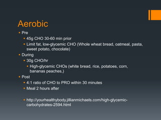 Aerobic
 Pre
 45g CHO 30-60 min prior
 Limit fat, low-glycemic CHO (Whole wheat bread, oatmeal, pasta,
sweet potato, chocolate)
 During
 30g CHO/hr
 High-glycemic CHOs (white bread, rice, potatoes, corn,
bananas peaches,)
 Post
 4:1 ratio of CHO to PRO within 30 minutes
 Meal 2 hours after
 http://yourhealthybody.jillianmichaels.com/high-glycemiccarbohydrates-2594.html

 