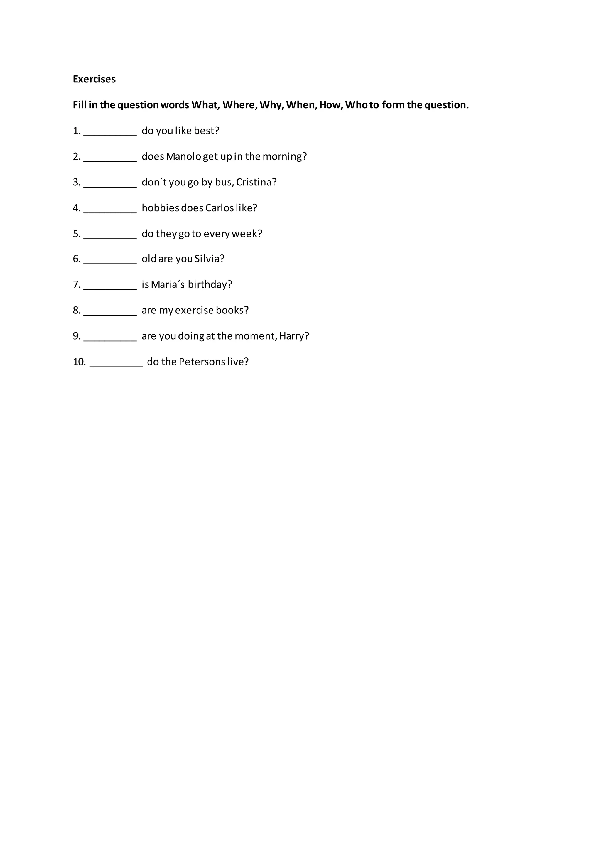 Exercises
Fill in the questionwords What, Where,Why,When,How,Whoto form the question.
1. __________ do youlike best?
2. __________ doesManologet upin the morning?
3. __________ don´t yougo by bus,Cristina?
4. __________ hobbiesdoes Carloslike?
5. __________ do theygoto everyweek?
6. __________ oldare youSilvia?
7. __________ isMaria´s birthday?
8. __________ are myexercise books?
9. __________ are youdoingat the moment,Harry?
10. __________ do the Petersonslive?
 