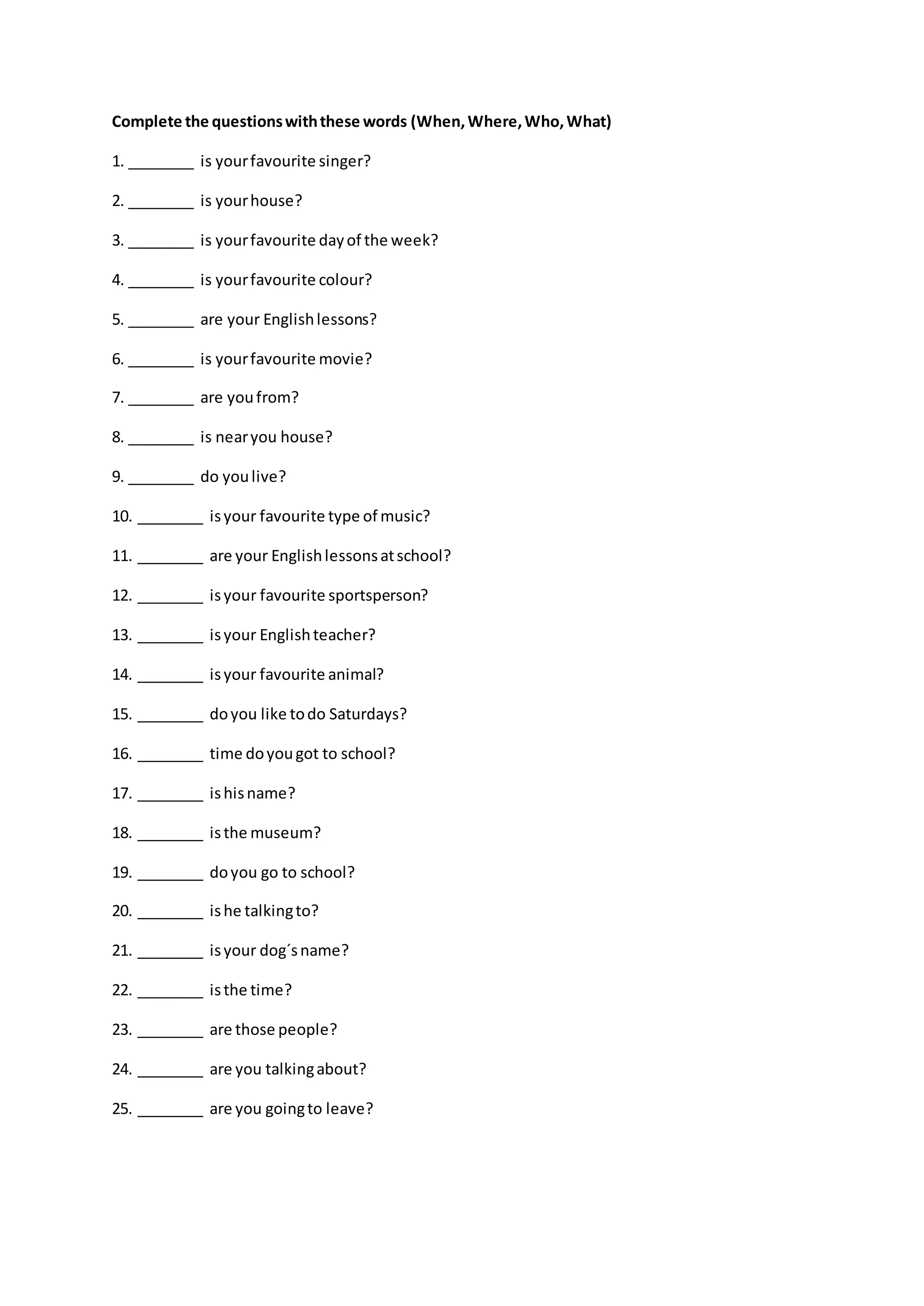 Complete the questionswiththese words (When,Where,Who,What)
1. ________ is yourfavourite singer?
2. ________ is yourhouse?
3. ________ is yourfavourite dayof the week?
4. ________ is yourfavourite colour?
5. ________ are your Englishlessons?
6. ________ is yourfavourite movie?
7. ________ are youfrom?
8. ________ is nearyou house?
9. ________ do youlive?
10. ________ isyour favourite type of music?
11. ________ are your Englishlessonsatschool?
12. ________ isyour favourite sportsperson?
13. ________ isyour Englishteacher?
14. ________ isyour favourite animal?
15. ________ doyou like todo Saturdays?
16. ________ time doyougot to school?
17. ________ ishisname?
18. ________ isthe museum?
19. ________ doyou go to school?
20. ________ ishe talkingto?
21. ________ isyour dog´sname?
22. ________ isthe time?
23. ________ are those people?
24. ________ are you talkingabout?
25. ________ are you goingto leave?
 