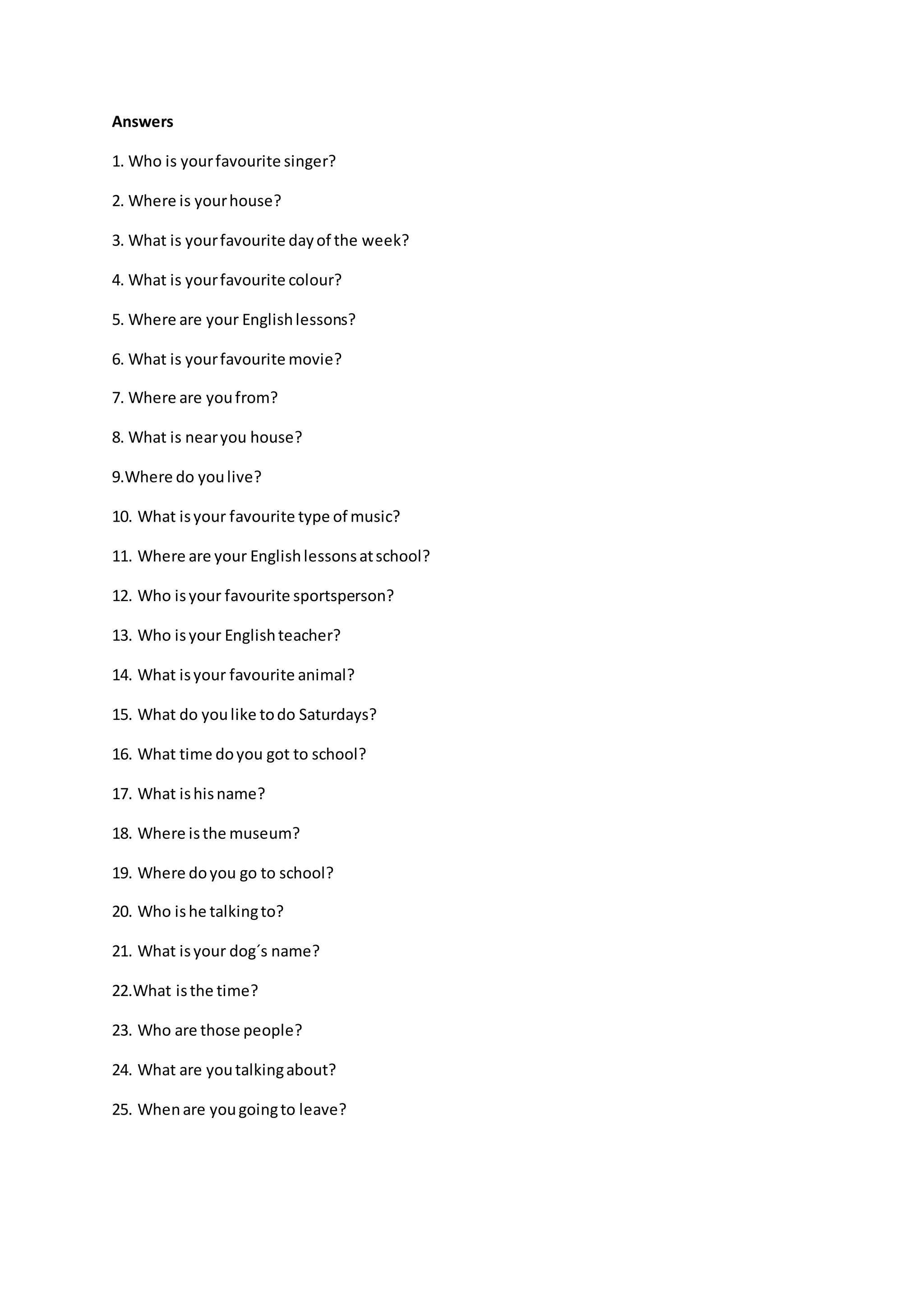 Answers
1. Who is yourfavourite singer?
2. Where is yourhouse?
3. What is yourfavourite dayof the week?
4. What is yourfavourite colour?
5. Where are your Englishlessons?
6. What is yourfavourite movie?
7. Where are youfrom?
8. What is nearyou house?
9.Where do youlive?
10. What isyour favourite type of music?
11. Where are your Englishlessonsatschool?
12. Who isyour favourite sportsperson?
13. Who isyour Englishteacher?
14. What isyour favourite animal?
15. What do youlike todo Saturdays?
16. What time doyou got to school?
17. What ishisname?
18. Where isthe museum?
19. Where doyou go to school?
20. Who ishe talkingto?
21. What isyour dog´s name?
22.What isthe time?
23. Who are those people?
24. What are youtalkingabout?
25. Whenare yougoingto leave?
 
