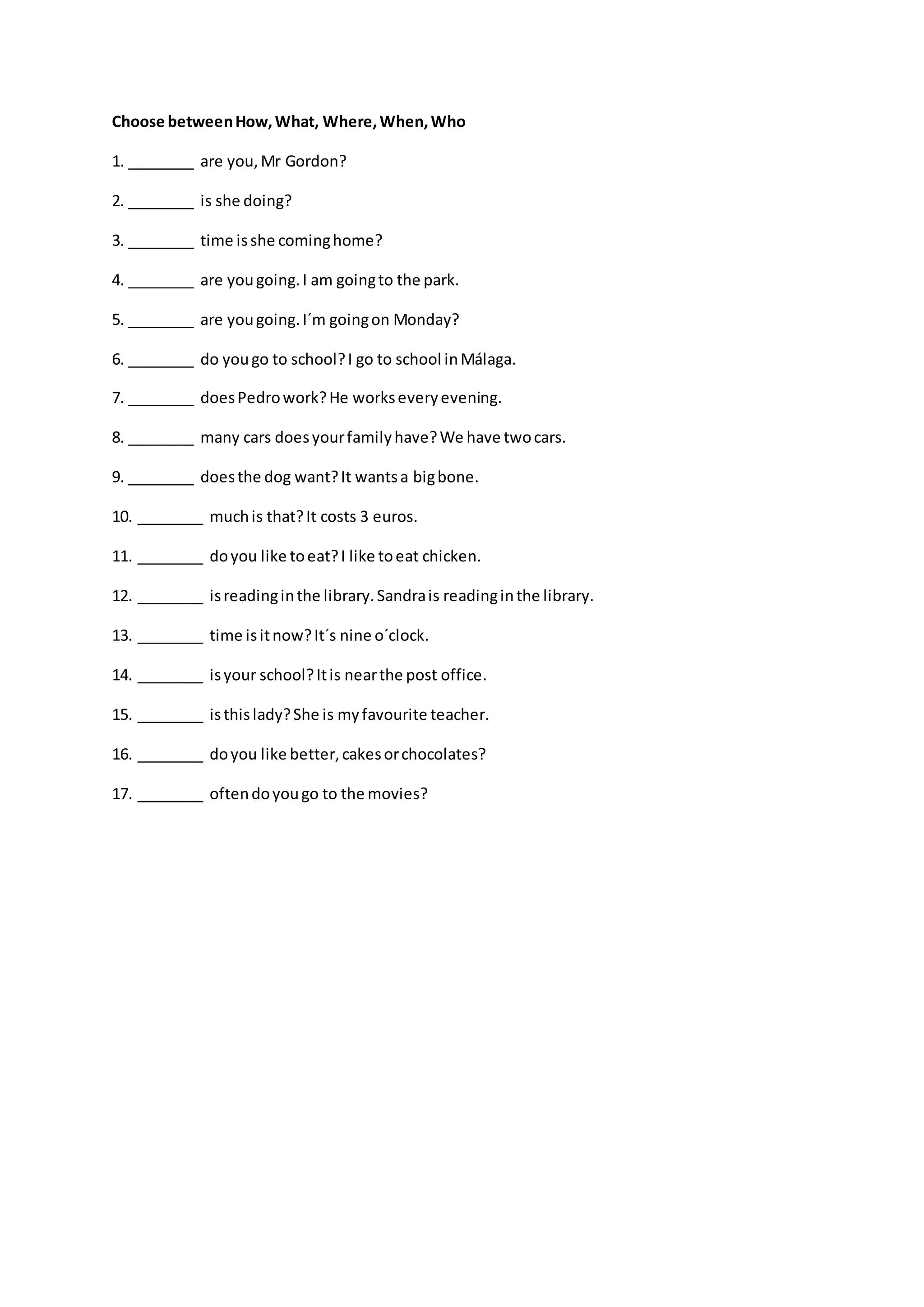 Choose betweenHow,What, Where,When,Who
1. ________ are you,Mr Gordon?
2. ________ is she doing?
3. ________ time isshe cominghome?
4. ________ are yougoing.I am goingto the park.
5. ________ are yougoing.I´m goingon Monday?
6. ________ do yougo to school?I go to school inMálaga.
7. ________ doesPedrowork?He workseveryevening.
8. ________ many cars doesyourfamilyhave?We have twocars.
9. ________ doesthe dog want?It wantsa bigbone.
10. ________ muchis that?It costs 3 euros.
11. ________ doyou like toeat?I like toeat chicken.
12. ________ isreadinginthe library.Sandrais readinginthe library.
13. ________ time isitnow?It´s nine o´clock.
14. ________ isyour school?Itis nearthe post office.
15. ________ isthislady?She is myfavourite teacher.
16. ________ doyou like better,cakesorchocolates?
17. ________ oftendoyougo to the movies?
 