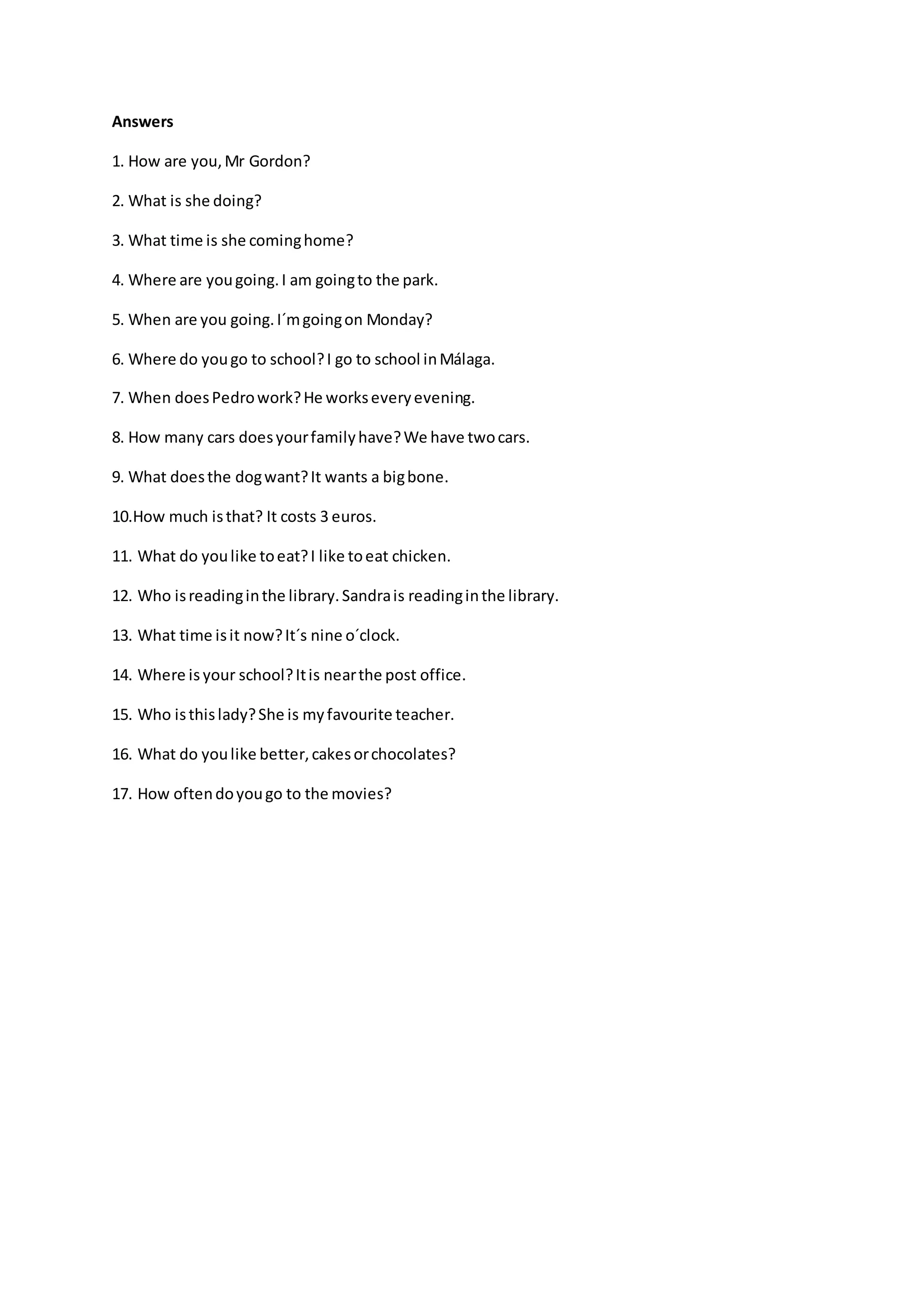 Answers
1. How are you,Mr Gordon?
2. What is she doing?
3. What time is she cominghome?
4. Where are yougoing.I am goingto the park.
5. When are you going.I´mgoingon Monday?
6. Where do yougo to school?I go to school inMálaga.
7. When doesPedrowork?He workseveryevening.
8. How many cars doesyourfamilyhave?We have twocars.
9. What doesthe dogwant?It wants a bigbone.
10.How much isthat? It costs 3 euros.
11. What do youlike toeat?I like toeat chicken.
12. Who isreadinginthe library.Sandrais readinginthe library.
13. What time isit now?It´s nine o´clock.
14. Where is your school?Itis nearthe post office.
15. Who isthislady?She is myfavourite teacher.
16. What do youlike better,cakesorchocolates?
17. How oftendoyougo to the movies?
 
