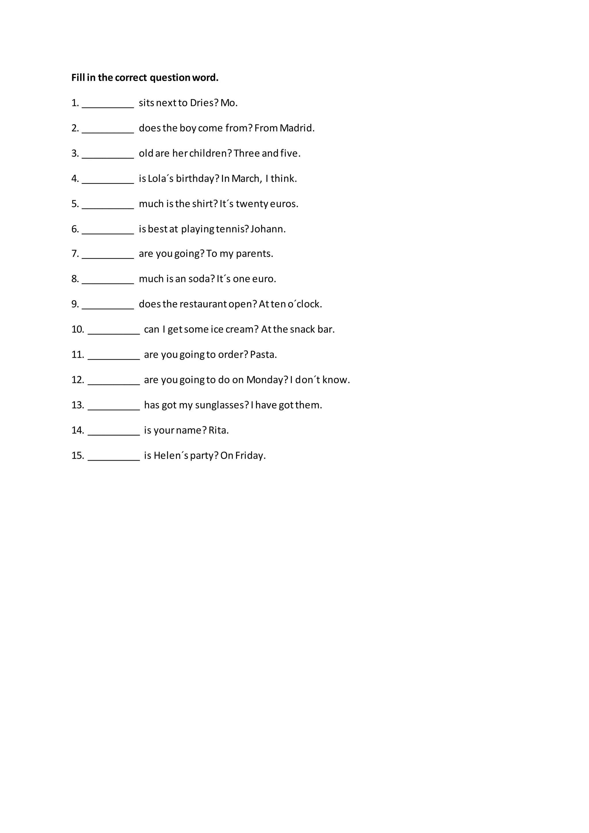 Fill in the correct questionword.
1. __________ sitsnextto Dries?Mo.
2. __________ doesthe boycome from?FromMadrid.
3. __________ oldare herchildren?Three andfive.
4. __________ isLola´s birthday?InMarch, I think.
5. __________ much isthe shirt?It´s twentyeuros.
6. __________ isbestat playingtennis?Johann.
7. __________ are yougoing?To my parents.
8. __________ much isan soda?It´s one euro.
9. __________ doesthe restaurantopen?Atteno´clock.
10. __________ can I getsome ice cream? Atthe snack bar.
11. __________ are yougoingto order?Pasta.
12. __________ are yougoingto do on Monday?I don´t know.
13. __________ has got my sunglasses?Ihave gotthem.
14. __________ is yourname?Rita.
15. __________ is Helen´sparty?OnFriday.
 
