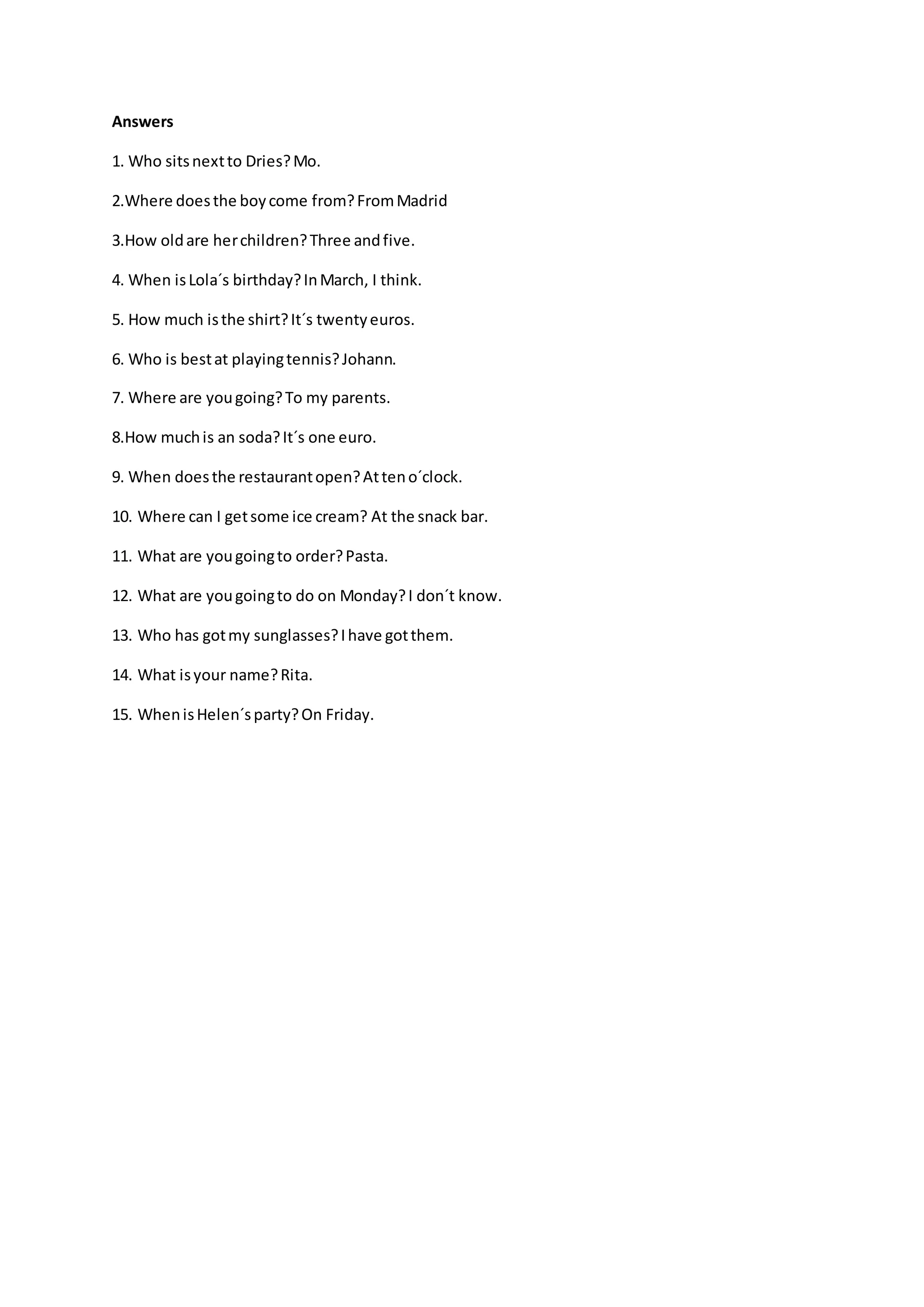 Answers
1. Who sitsnextto Dries?Mo.
2.Where doesthe boycome from?FromMadrid
3.How oldare herchildren?Three andfive.
4. When isLola´s birthday?InMarch, I think.
5. How much isthe shirt?It´s twentyeuros.
6. Who is bestat playingtennis?Johann.
7. Where are yougoing?To my parents.
8.How muchis an soda?It´s one euro.
9. When doesthe restaurantopen?Atteno´clock.
10. Where can I getsome ice cream? At the snack bar.
11. What are yougoingto order?Pasta.
12. What are yougoingto do on Monday?I don´t know.
13. Who has gotmy sunglasses?Ihave gotthem.
14. What isyour name?Rita.
15. WhenisHelen´sparty?On Friday.
 
