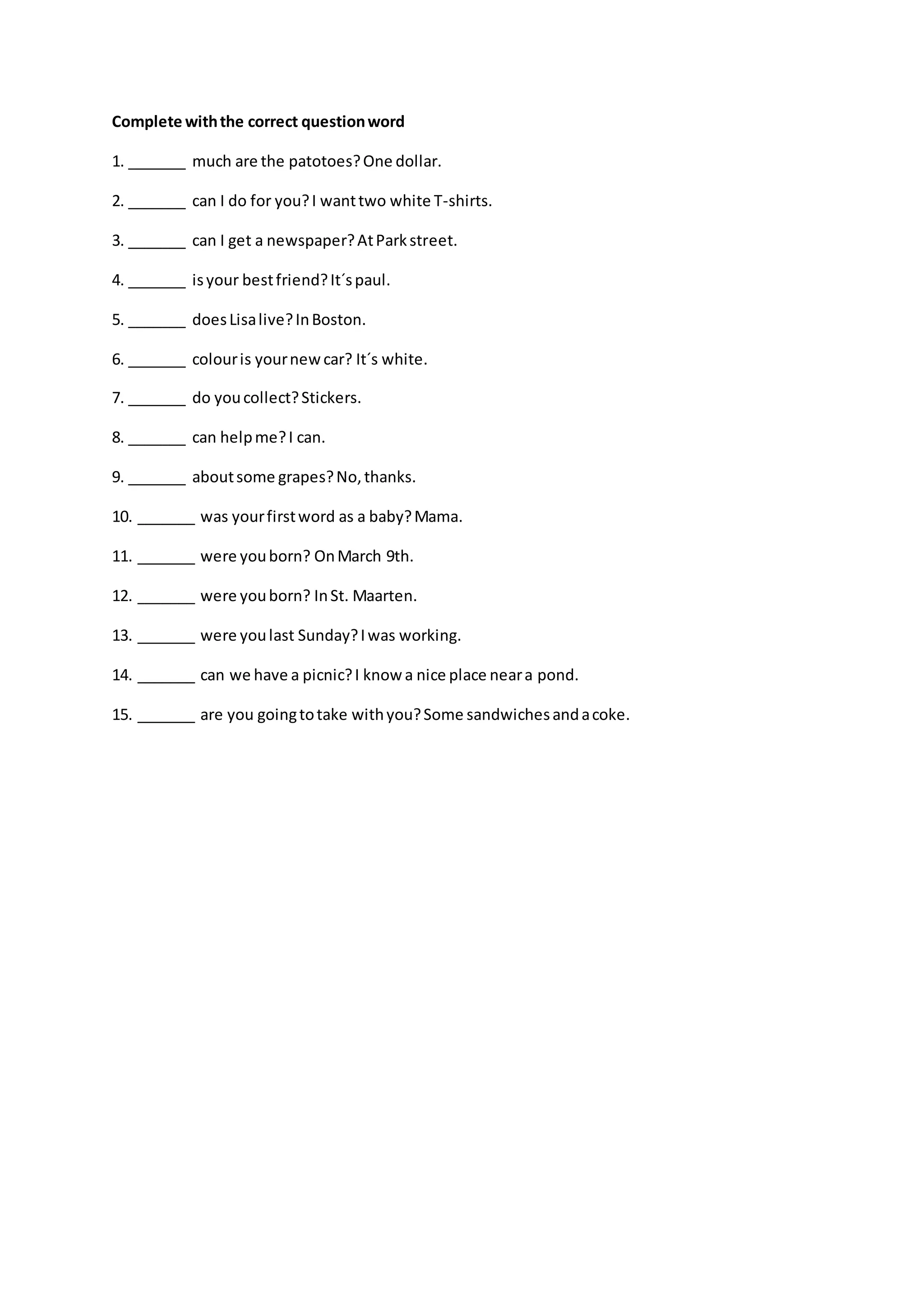 Complete withthe correct questionword
1. _______ much are the patotoes?One dollar.
2. _______ can I do for you?I wanttwo white T-shirts.
3. _______ can I get a newspaper?AtParkstreet.
4. _______ isyour bestfriend?It´spaul.
5. _______ doesLisalive?InBoston.
6. _______ colouris yournewcar? It´s white.
7. _______ do youcollect?Stickers.
8. _______ can helpme?I can.
9. _______ aboutsome grapes?No,thanks.
10. _______ was yourfirstword as a baby?Mama.
11. _______ were youborn? OnMarch 9th.
12. _______ were youborn? InSt. Maarten.
13. _______ were youlast Sunday?Iwas working.
14. _______ can we have a picnic?I know a nice place neara pond.
15. _______ are you goingtotake withyou?Some sandwichesandacoke.
 