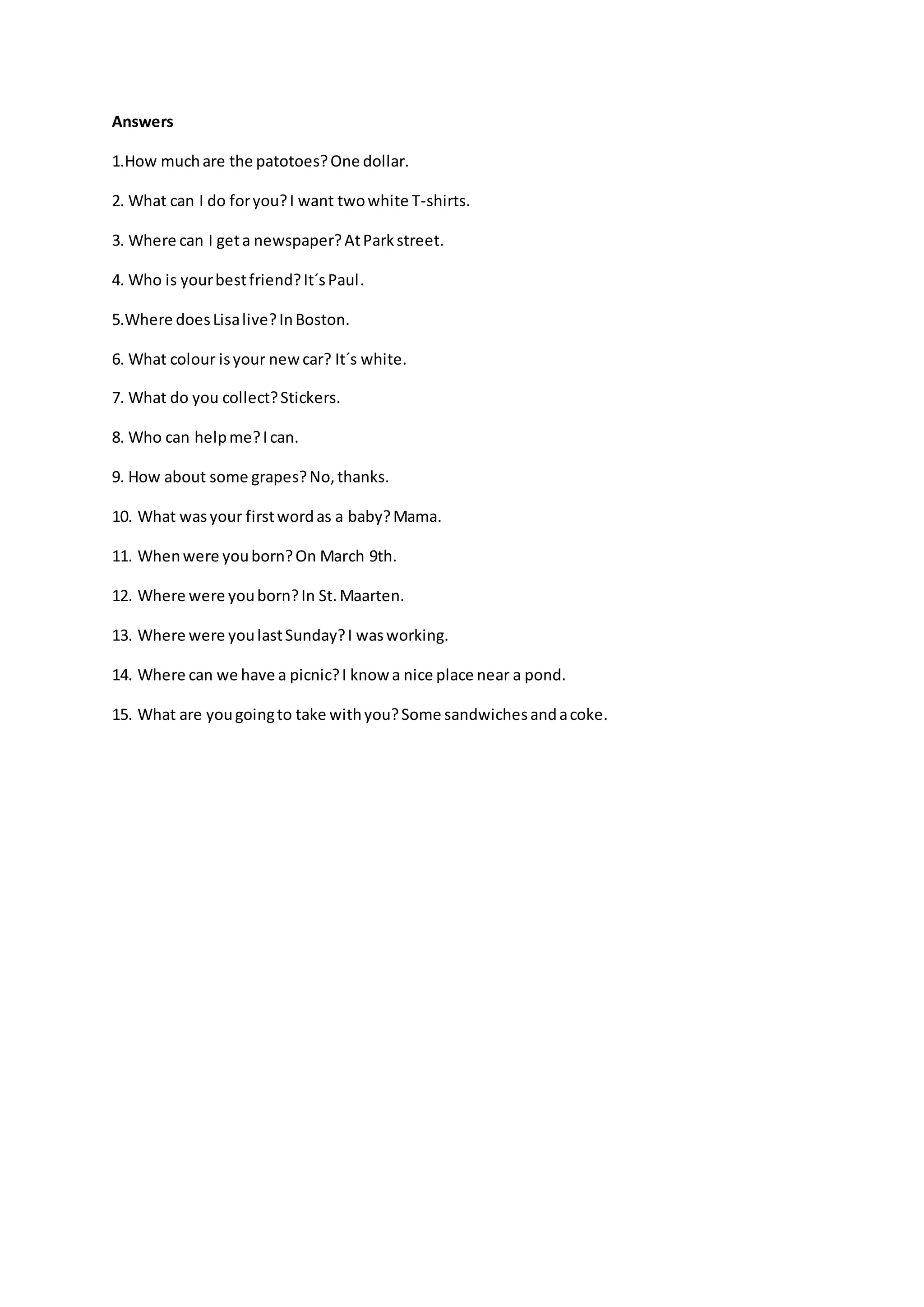 Answers
1.How muchare the patotoes?One dollar.
2. What can I do foryou?I want twowhite T-shirts.
3. Where can I geta newspaper?AtParkstreet.
4. Who is yourbestfriend?It´sPaul.
5.Where doesLisalive?InBoston.
6. What colour isyour newcar? It´s white.
7. What do you collect?Stickers.
8. Who can helpme?Ican.
9. How about some grapes?No,thanks.
10. What wasyour firstwordas a baby?Mama.
11. Whenwere youborn?On March 9th.
12. Where were youborn?In St.Maarten.
13. Where were youlastSunday?I wasworking.
14. Where can we have a picnic?I knowa nice place near a pond.
15. What are yougoingto take withyou?Some sandwichesandacoke.
 