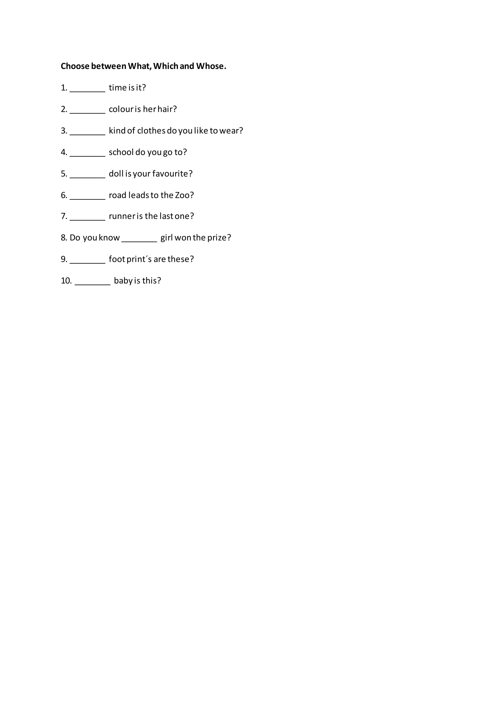 Choose betweenWhat,Whichand Whose.
1. ________ time isit?
2. ________ colouris herhair?
3. ________ kindof clothesdoyoulike towear?
4. ________ school do yougo to?
5. ________ doll isyour favourite?
6. ________ road leadsto the Zoo?
7. ________ runneris the lastone?
8. Do youknow________ girl wonthe prize?
9. ________ footprint´s are these?
10. ________ babyis this?
 