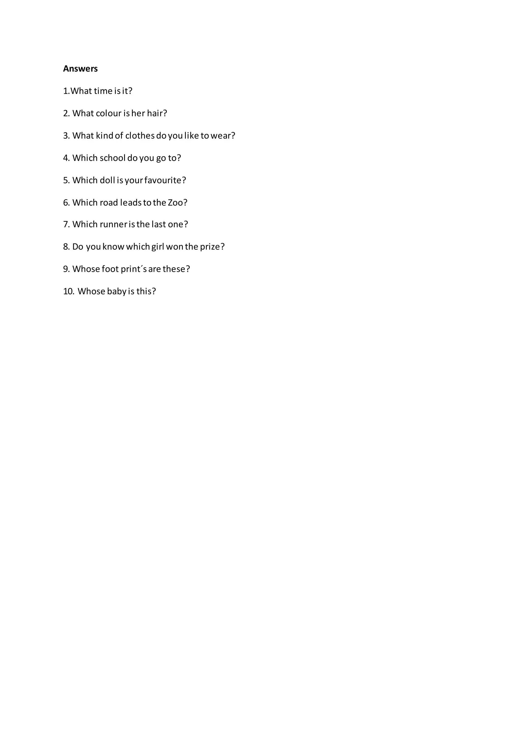 Answers
1.What time isit?
2. What colour isher hair?
3. What kindof clothesdoyoulike towear?
4. Which school do you go to?
5. Which doll isyourfavourite?
6. Which road leadstothe Zoo?
7. Which runneristhe last one?
8. Do youknowwhichgirl wonthe prize?
9. Whose foot print´sare these?
10. Whose babyis this?
 