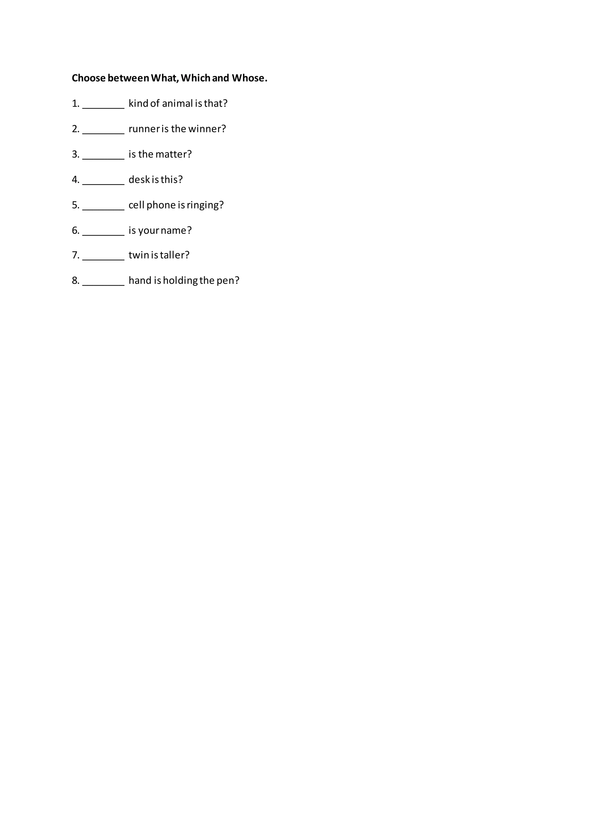 Choose betweenWhat,Whichand Whose.
1. ________ kindof animal isthat?
2. ________ runneris the winner?
3. ________ is the matter?
4. ________ deskisthis?
5. ________ cell phone isringing?
6. ________ is yourname?
7. ________ twinistaller?
8. ________ hand isholdingthe pen?
 