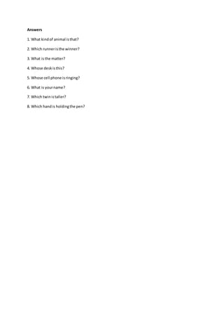 Answers
1. What kindof animal isthat?
2. Which runneristhe winner?
3. What is the matter?
4. Whose deskisthis?
5. Whose cell phone isringing?
6. What is yourname?
7. Which twinistaller?
8. Which handis holdingthe pen?
 