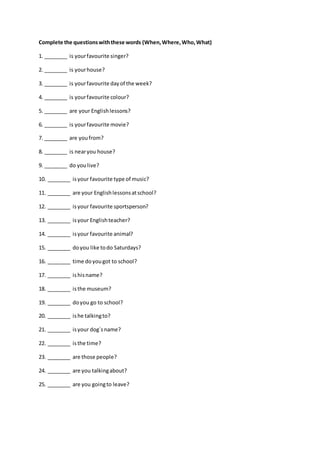 Complete the questionswiththese words (When,Where,Who,What)
1. ________ is yourfavourite singer?
2. ________ is yourhouse?
3. ________ is yourfavourite dayof the week?
4. ________ is yourfavourite colour?
5. ________ are your Englishlessons?
6. ________ is yourfavourite movie?
7. ________ are youfrom?
8. ________ is nearyou house?
9. ________ do youlive?
10. ________ isyour favourite type of music?
11. ________ are your Englishlessonsatschool?
12. ________ isyour favourite sportsperson?
13. ________ isyour Englishteacher?
14. ________ isyour favourite animal?
15. ________ doyou like todo Saturdays?
16. ________ time doyougot to school?
17. ________ ishisname?
18. ________ isthe museum?
19. ________ doyou go to school?
20. ________ ishe talkingto?
21. ________ isyour dog´sname?
22. ________ isthe time?
23. ________ are those people?
24. ________ are you talkingabout?
25. ________ are you goingto leave?
 
