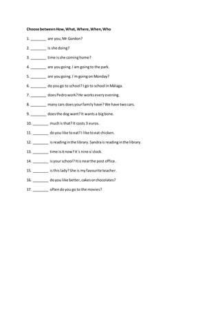 Choose betweenHow,What, Where,When,Who
1. ________ are you,Mr Gordon?
2. ________ is she doing?
3. ________ time isshe cominghome?
4. ________ are yougoing.I am goingto the park.
5. ________ are yougoing.I´m goingon Monday?
6. ________ do yougo to school?I go to school inMálaga.
7. ________ doesPedrowork?He workseveryevening.
8. ________ many cars doesyourfamilyhave?We have twocars.
9. ________ doesthe dog want?It wantsa bigbone.
10. ________ muchis that?It costs 3 euros.
11. ________ doyou like toeat?I like toeat chicken.
12. ________ isreadinginthe library.Sandrais readinginthe library.
13. ________ time isitnow?It´s nine o´clock.
14. ________ isyour school?Itis nearthe post office.
15. ________ isthislady?She is myfavourite teacher.
16. ________ doyou like better,cakesorchocolates?
17. ________ oftendoyougo to the movies?
 