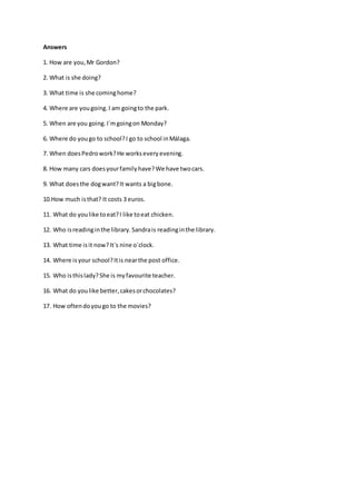 Answers
1. How are you,Mr Gordon?
2. What is she doing?
3. What time is she cominghome?
4. Where are yougoing.I am goingto the park.
5. When are you going.I´mgoingon Monday?
6. Where do yougo to school?I go to school inMálaga.
7. When doesPedrowork?He workseveryevening.
8. How many cars doesyourfamilyhave?We have twocars.
9. What doesthe dogwant?It wants a bigbone.
10.How much isthat? It costs 3 euros.
11. What do youlike toeat?I like toeat chicken.
12. Who isreadinginthe library.Sandrais readinginthe library.
13. What time isit now?It´s nine o´clock.
14. Where is your school?Itis nearthe post office.
15. Who isthislady?She is myfavourite teacher.
16. What do youlike better,cakesorchocolates?
17. How oftendoyougo to the movies?
 