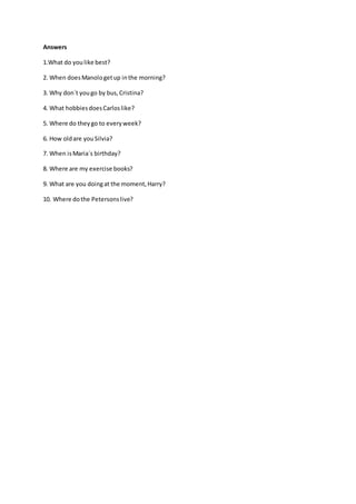 Answers
1.What do youlike best?
2. When doesManologetup inthe morning?
3. Why don´t yougo by bus,Cristina?
4. What hobbiesdoesCarloslike?
5. Where do theygo to everyweek?
6. How oldare youSilvia?
7. When isMaria´s birthday?
8. Where are my exercise books?
9. What are you doingat the moment,Harry?
10. Where dothe Petersonslive?
 