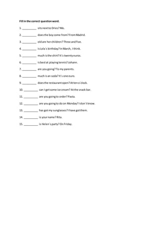 Fill in the correct questionword.
1. __________ sitsnextto Dries?Mo.
2. __________ doesthe boycome from?FromMadrid.
3. __________ oldare herchildren?Three andfive.
4. __________ isLola´s birthday?InMarch, I think.
5. __________ much isthe shirt?It´s twentyeuros.
6. __________ isbestat playingtennis?Johann.
7. __________ are yougoing?To my parents.
8. __________ much isan soda?It´s one euro.
9. __________ doesthe restaurantopen?Atteno´clock.
10. __________ can I getsome ice cream? Atthe snack bar.
11. __________ are yougoingto order?Pasta.
12. __________ are yougoingto do on Monday?I don´t know.
13. __________ has got my sunglasses?Ihave gotthem.
14. __________ is yourname?Rita.
15. __________ is Helen´sparty?OnFriday.
 