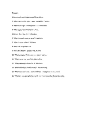 Answers
1.How muchare the patotoes?One dollar.
2. What can I do foryou?I want twowhite T-shirts.
3. Where can I geta newspaper?AtParkstreet.
4. Who is yourbestfriend?It´sPaul.
5.Where doesLisalive?InBoston.
6. What colour isyour newcar? It´s white.
7. What do you collect?Stickers.
8. Who can helpme?Ican.
9. How about some grapes?No,thanks.
10. What wasyour firstwordas a baby?Mama.
11. Whenwere youborn?On March 9th.
12. Where were youborn?In St.Maarten.
13. Where were youlastSunday?I wasworking.
14. Where can we have a picnic?I knowa nice place near a pond.
15. What are yougoingto take withyou?Some sandwichesandacoke.
 