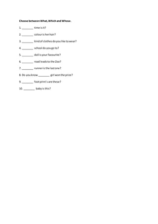 Choose betweenWhat,Whichand Whose.
1. ________ time isit?
2. ________ colouris herhair?
3. ________ kindof clothesdoyoulike towear?
4. ________ school do yougo to?
5. ________ doll isyour favourite?
6. ________ road leadsto the Zoo?
7. ________ runneris the lastone?
8. Do youknow________ girl wonthe prize?
9. ________ footprint´s are these?
10. ________ babyis this?
 