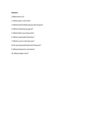 Answers
1.What time isit?
2. What colour isher hair?
3. What kindof clothesdoyoulike towear?
4. Which school do you go to?
5. Which doll isyourfavourite?
6. Which road leadstothe Zoo?
7. Which runneristhe last one?
8. Do youknowwhichgirl wonthe prize?
9. Whose foot print´sare these?
10. Whose babyis this?
 