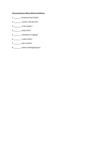 Choose betweenWhat,Whichand Whose.
1. ________ kindof animal isthat?
2. ________ runneris the winner?
3. ________ is the matter?
4. ________ deskisthis?
5. ________ cell phone isringing?
6. ________ is yourname?
7. ________ twinistaller?
8. ________ hand isholdingthe pen?
 